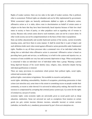 12
0
Rights of weaker sections- there are two sides to the right of weaker sections. One is political,
other is economical. Political rights are abundant and can be fully implemented by government.
While economical rights are basically entitlements dubbed as rights or affirmative action.
affirmative action as it is india, allows state to discrimination on behalf of certain castes or
religion on the basis that they have been historically faced injustice because of their low ritual
status in society or basis of purity, or other prejudices such as regarding role of women in
society. Because only certain castes deserve such treatment, caste can not be a reason alone. In
other words society can not be compartmentalised on the basis of their share in population.
State can define educationally and socially backward sections of the society, section invariably
meaning castes, and favor them in some manner. It shall be noted that it is part of dpsp’s and
such definition helds merit when tested against affirmative action permissible under fundamental
rights. Needless to say all these processes take a communal view of an individual rather than
taking him as individual when affirmative action is concerned. Affirmative action is based on
providing basic goods and services, so inefficiency is in built in the system and injustice too, as
resources of state available are very less and economic deprivation is huge. When social politics
is concerned it takes an individual view of individual rather than a group. Meaning a person
being deprived because of his social identity (race, religion, class, domicile) despite having
individual qualifications is immoral
There are many provisions in constitution which protect their political rights, social rights,
cultural and economic rights.
political rights- reservations in legislature. Not available in executive and judiciary.
social rights- abolishing untouchability, freedom of occupation, prioritising persecution in hate
crimes (scst atrocities act), some times to the extent to committing excess on people outside their
community, as recent sc order showed. It is universal in indian policy making, that need for more
resources is compensated by corrupting that criminal justice system (cjs). Cjs exists for the rights
of criminal too, not just of victims.
economic rights- some economic rights are universally given as social goods such as cheap
education, medication. Some not universal are such as exemptions from taxation on certain
goods (no gst), certain incomes (farmers incomes, untaxable income) or certain sections
(subsidies, tax benefits etc.), mandatory procurement by psu’s from scst enterprises etc.
 