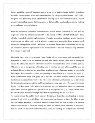 12
2
budget would be exceeded, inordinate delays would occur and the banks’ inability to enforce
securities ensured further delays which would reduce the sale prices of collaterals. In 2001-02,
the gross non- performing assets of the Indian banking sector were to the tune of Rs. 70,905
crores which in effect means, that on advances to the tune of the mentioned amount, the banking
sector makes no money whatsoever.
Even the Narasimhan Committee on the Financial System warned that unless and until positive
steps were taken, the entire financial health of the country could be affected. The Reserve Bank
of India responded with the implementation of stricter accounting standards, greater reporting
requirements and asked banks to hold a higher proportion of outstanding loans so as to guard
themselves from possible default. While this can be done through loan restructuring or writing
off these loans, the real improvement in the balance sheet of the bank will occur only when the
loan amount is recovered.
Obviously there have been attempts. Some banks offered concessions and rescheduled the
repayment of debts. After this method was met with limited success, there was an attempt to
ensure that all relevant financial information was to be presented before a loan could be granted.
This moved on to the practice of lending only if one had an asset which could be used as
collateral. However, this has not turned into an effective and efficacious remedy as one might
have hoped. Unfortunately for India, the judiciary is something which it cannot be proud of.
Some academicians have even gone on to say that “the most effective method of dispute
resolution in these courts may well be the out of court settlements, withdrawals and compromises
by litigants attempting to avoid the inefficiencies in processing legal suits." Procedural loopholes
in the Civil Procedure Code, which is an antique piece of legislation allows for numerous
applications, counter applications, special leaves by both parties etc. [10] Evidence rules allow
for further delays. Numerous attempts have been made to rectify this but to no avail.
To recover a loan, the creditor needs a money decree i.e. a decree by a court relating to money
matters. A suit needs to be filed in a civil court requesting the court to direct the debtor to pay
back the money borrowed. If the loan is secured, then the court will need to enforce the security
and sell the collateral to realise the money and return the amount owed. If the loan is unsecured,
then the court will have to liquidate the firm’s assets and wind up the company and distribute
 