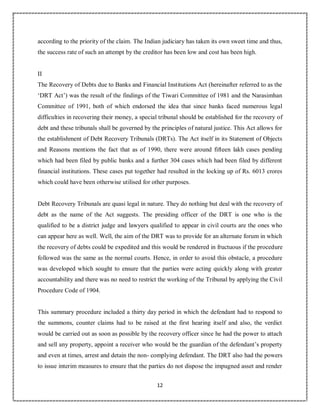 12
3
according to the priority of the claim. The Indian judiciary has taken its own sweet time and thus,
the success rate of such an attempt by the creditor has been low and cost has been high.
II
The Recovery of Debts due to Banks and Financial Institutions Act (hereinafter referred to as the
‘DRT Act’) was the result of the findings of the Tiwari Committee of 1981 and the Narasimhan
Committee of 1991, both of which endorsed the idea that since banks faced numerous legal
difficulties in recovering their money, a special tribunal should be established for the recovery of
debt and these tribunals shall be governed by the principles of natural justice. This Act allows for
the establishment of Debt Recovery Tribunals (DRTs). The Act itself in its Statement of Objects
and Reasons mentions the fact that as of 1990, there were around fifteen lakh cases pending
which had been filed by public banks and a further 304 cases which had been filed by different
financial institutions. These cases put together had resulted in the locking up of Rs. 6013 crores
which could have been otherwise utilised for other purposes.
Debt Recovery Tribunals are quasi legal in nature. They do nothing but deal with the recovery of
debt as the name of the Act suggests. The presiding officer of the DRT is one who is the
qualified to be a district judge and lawyers qualified to appear in civil courts are the ones who
can appear here as well. Well, the aim of the DRT was to provide for an alternate forum in which
the recovery of debts could be expedited and this would be rendered in fructuous if the procedure
followed was the same as the normal courts. Hence, in order to avoid this obstacle, a procedure
was developed which sought to ensure that the parties were acting quickly along with greater
accountability and there was no need to restrict the working of the Tribunal by applying the Civil
Procedure Code of 1904.
This summary procedure included a thirty day period in which the defendant had to respond to
the summons, counter claims had to be raised at the first hearing itself and also, the verdict
would be carried out as soon as possible by the recovery officer since he had the power to attach
and sell any property, appoint a receiver who would be the guardian of the defendant’s property
and even at times, arrest and detain the non- complying defendant. The DRT also had the powers
to issue interim measures to ensure that the parties do not dispose the impugned asset and render
 