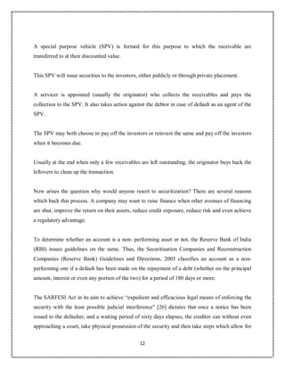 12
5
A special purpose vehicle (SPV) is formed for this purpose to which the receivable are
transferred to at their discounted value.
This SPV will issue securities to the investors, either publicly or through private placement.
A servicer is appointed (usually the originator) who collects the receivables and pays the
collection to the SPV. It also takes action against the debtor in case of default as an agent of the
SPV.
The SPV may both choose to pay off the investors or reinvest the same and pay off the investors
when it becomes due.
Usually at the end when only a few receivables are left outstanding, the originator buys back the
leftovers to clean up the transaction.
Now arises the question why would anyone resort to securitization? There are several reasons
which back this process. A company may want to raise finance when other avenues of financing
are shut, improve the return on their assets, reduce credit exposure, reduce risk and even achieve
a regulatory advantage.
To determine whether an account is a non- performing asset or not, the Reserve Bank of India
(RBI) issues guidelines on the same. Thus, the Securitisation Companies and Reconstruction
Companies (Reserve Bank) Guidelines and Directions, 2003 classifies an account as a non-
performing one if a default has been made on the repayment of a debt (whether on the principal
amount, interest or even any portion of the two) for a period of 180 days or more.
The SARFESI Act in its aim to achieve “expedient and efficacious legal means of enforcing the
security with the least possible judicial interference" [26] dictates that once a notice has been
issued to the defaulter, and a waiting period of sixty days elapses, the creditor can without even
approaching a court, take physical possession of the security and then take steps which allow for
 
