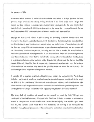 12
6
the recovery of debt.
While the Indian scenario is ideal for securitisationt since there is a huge potential for this
process, major investors are actually willing to invest in the same, there exists a large debt
market and data exists on economic cycles, there are also certain cons for the same like the fact
that the legal system is still oblivious to this process, the stamp duty remains high and the tax
inefficiency of the SPV remains a matter of concern holding back securitisation.
Though this Act is often termed as revolutionary for providing a cheaper alternative to debt
recovery, it has its own share of criticisms. First, it is believed that one single act cannot and has
not done justice to securitisation, asset reconstruction and enforcement of security interests. All
the three are vastly different from each other in several aspects and expecting one act to cover all
the three cannot be termed as prudent. Secondly, the Act fails to provide for a mechanism in
which the defaulter can challenge the sale of the asset in cases where the creditor might have
sold the asset at a price below the true market value causing a loss to the defaulter. Thirdly, there
is no distinction between wilful and non- wilful defaults. It is often argued that the two should be
treated differently. Fourthly, there is no guarantee that once the creditor takes over the business
of the defaulter, the creditor may actually be qualified to do the same. On the contrary, the
creditor might cause irreparable damage to the business.
It was also felt at a certain level that political pressure hinders the application this Act to large
defaulters and hence, it is only the small debtors who seem to be caught consistently in the net of
the SARFESI Act. And finally, this Act while promoting debt recovery, fails to address the root
of the issue which is to prevent and reduce industrial sickness and non- performing assets. This
short sighted vision might cause India dear, especially in light of the economic meltdown.
The abject lack of provisions of appeal was the ground on which the SARFESI Act was
challenged in Mardia Chemicals v. Union of India. While the defaulter is entitled to repossession
as well as compensation in cases in which the creditor has wrongfully exercised his rights under
this Act, the Supreme Court ruled that it was mandatory for allowing a fair hearing to the
defaulter. Thus, physical possession of the assets can be undertaken only after the defaulter has
 