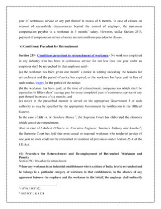 year of continuous service or any part thereof in excess of 6 months. In case of closure on
account of unavoidable circumstances beyond the control of employer, the maximum
compensation payable to a workman in 3 months’ salary. However, unlike Section 25-F,
payment of compensation in lieu of notice are not conditions precedent to closure.
v) Conditions: Precedent for Retrenchment
Section 25F- Conditions precedent to retrenchment of workmen.- No workman employed
in any industry who has been in continuous service for not less than one year under an
employer shall be retrenched by that employer until–
(a) the workman has been given one month’ s notice in writing indicating the reasons for
retrenchment and the period of notice has expired, or the workman has been paid in lieu of
such notice, wages for the period of the notice:
(b) the workman has been paid, at the time of retrenchment, compensation which shall be
equivalent to fifteen days’ average pay for every completed year of continuous service or any
part thereof in excess of six months; and
(c) notice in the prescribed manner is served on the appropriate Government 3 or such
authority as may be specified by the appropriate Government by notification in the Official
Gazette.
In the case of SBI vs. N. Sundara Money 7
, the Supreme Court has elaborated the elements
which constitute retrenchment.
Also in case of L.Robert D’Souza vs. Executive Engineer, Southern Railway and Another8
,
the Supreme Court has held that even casual or seasonal workman who rendered service of
one year or more could not be retrenched in violation of provisions under Section 25-F of the
I.D.Act.
vii) Procedure for Retrenchment and Re-employment of Retrenched Workmen and
Penalty
Section 25G: Procedure for retrenchment
Where any workman in an industrial establishment who is a citizen of India, is to be retrenched and
he belongs to a particular category of workmen in that establishment, in the absence of any
agreement between the employer and the workman in this behalf, the employer shall ordinarily
7
(1976) 1 SCC 822.
8
1982 SCC L & S 124
 