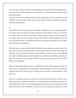 12
7
received a notice and has been given a fair opportunity to be heard and then the defaulter has to
be intimated that his representation has been rejected. It is only then that the creditor can take
physical possession.
It is believed that such a judgment along with the requirements of certain amendments to the
SARFESI Act will severely weaken and curtail the rights the banks and financial institutions
which they enjoyed earlier.
IV
The SARFESI Act was a positive move undoubtedly. It attempts to create a stronger legal regime
for creditors along with the fact; it reduces interference by the judiciary. However one needs to
note that the Act is not meant to merely allow creditors to walk in and take over the management
or the assets. It has even at times been referred to as the “POTA of Indian Banking" which may
be a tad too harsh a label. One should realise that the Act attempts to promote recovery of debts
rather than penalise the defaulters.
After the amnesty scheme in which creditors allowed for large discounts so atleast a part of the
debt could be recovered, and the attempt to create alternate forum in the form of the DRT, the
SARFESI Act was the third trial and error method opted for, by the Government. The SARFESI
Act sought to radically change the relationship between the debtors and creditors and did have an
effect in its early years. The percentage of NPAs in overall assets came down from 14% in 1999-
2000 to 9% in 2002-2003.
While the ruling of the Supreme Court in the Mardia Chemicals Case has diluted its affect to a
certain level, it is imperative that the government while amending the Act does not change the
structure of the Act but merely ensures it removes the flaws which as enumerated above, seem
quite a few.
However, as mentioned earlier, one needs to note the fact that debt recovery is still the second
stage in improving the financial conditions of the Indian economy. The primary still remains in
ensuring that NPAs itself are not encouraged and this can be done solely by ensuring there exists
greater transparency and accountability. It remains to be seen what the government has in store
 