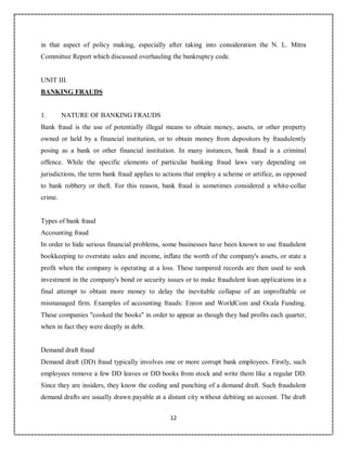12
8
in that aspect of policy making, especially after taking into consideration the N. L. Mitra
Committee Report which discussed overhauling the bankruptcy code.
UNIT III.
BANKING FRAUDS
1. NATURE OF BANKING FRAUDS
Bank fraud is the use of potentially illegal means to obtain money, assets, or other property
owned or held by a financial institution, or to obtain money from depositors by fraudulently
posing as a bank or other financial institution. In many instances, bank fraud is a criminal
offence. While the specific elements of particular banking fraud laws vary depending on
jurisdictions, the term bank fraud applies to actions that employ a scheme or artifice, as opposed
to bank robbery or theft. For this reason, bank fraud is sometimes considered a white-collar
crime.
Types of bank fraud
Accounting fraud
In order to hide serious financial problems, some businesses have been known to use fraudulent
bookkeeping to overstate sales and income, inflate the worth of the company's assets, or state a
profit when the company is operating at a loss. These tampered records are then used to seek
investment in the company's bond or security issues or to make fraudulent loan applications in a
final attempt to obtain more money to delay the inevitable collapse of an unprofitable or
mismanaged firm. Examples of accounting frauds: Enron and WorldCom and Ocala Funding.
These companies "cooked the books" in order to appear as though they had profits each quarter,
when in fact they were deeply in debt.
Demand draft fraud
Demand draft (DD) fraud typically involves one or more corrupt bank employees. Firstly, such
employees remove a few DD leaves or DD books from stock and write them like a regular DD.
Since they are insiders, they know the coding and punching of a demand draft. Such fraudulent
demand drafts are usually drawn payable at a distant city without debiting an account. The draft
 