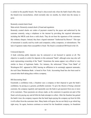 12
9
is cashed at the payable branch. The fraud is discovered only when the bank's head office does
the branch-wise reconciliation, which normally take six months, by which time the money is
gone.
Remotely created check fraud
Main article: Remotely created check § Fraud and regulation
Remotely created checks are orders of payment created by the payee and authorized by the
customer remotely, using a telephone or the internet by providing the required information
including the MICR code from a valid check. They do not bear the signatures of the customers
like ordinary cheques. Instead, they bear a legend statement "Authorized by Drawer". This type
of instrument is usually used by credit card companies, utility companies, or telemarketers. The
lack of signature makes them susceptible to fraud. The fraud is considered DD fraud in the US.
Uninsured deposits
A bank soliciting public deposits may be uninsured or not licensed to operate at all. The
objective is usually to solicit for deposits to this uninsured "bank", although some may also sell
stock representing ownership of the "bank". Sometimes the names appear very official or very
similar to those of legitimate banks. For instance, the unlicensed "Chase Trust Bank" of
Washington D.C. appeared in 2002, bearing no affiliation to its seemingly apparent namesake;
the real Chase Manhattan Bank is based in New York. Accounting fraud has also been used to
conceal other theft taking place within a company.
Bill discounting fraud
Essentially a confidence trick, a fraudster uses a company at their disposal to gain the bank's
confidence, by posing as a genuine, profitable customer. To give the illusion of being a desired
customer, the company regularly and repeatedly uses the bank to get payment from one or more
of its customers. These payments are always made, as the customers in question are part of the
fraud, actively paying any and all bills the bank attempts to collect. After the fraudster has gained
the bank's trust, the company requests that the bank begin paying the company up front for bills
it will collect from the customers later. Many banks will agree, but are not likely to go whole hog
right away. So again, business continues as normal for the fraudulent company, its fraudulent
 