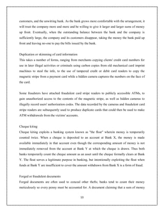 13
0
customers, and the unwitting bank. As the bank grows more comfortable with the arrangement, it
will trust the company more and more and be willing to give it larger and larger sums of money
up front. Eventually, when the outstanding balance between the bank and the company is
sufficiently large, the company and its customers disappear, taking the money the bank paid up
front and leaving no-one to pay the bills issued by the bank.
Duplication or skimming of card information
This takes a number of forms, ranging from merchants copying clients' credit card numbers for
use in later illegal activities or criminals using carbon copies from old mechanical card imprint
machines to steal the info, to the use of tampered credit or debit card readers to copy the
magnetic stripe from a payment card while a hidden camera captures the numbers on the face of
the card.
Some fraudsters have attached fraudulent card stripe readers to publicly accessible ATMs, to
gain unauthorized access to the contents of the magnetic stripe, as well as hidden cameras to
illegally record users' authorization codes. The data recorded by the cameras and fraudulent card
stripe readers are subsequently used to produce duplicate cards that could then be used to make
ATM withdrawals from the victims' accounts.
Cheque kiting
Cheque kiting exploits a banking system known as "the float" wherein money is temporarily
counted twice. When a cheque is deposited to an account at Bank X, the money is made
available immediately in that account even though the corresponding amount of money is not
immediately removed from the account at Bank Y at which the cheque is drawn. Thus both
banks temporarily count the cheque amount as an asset until the cheque formally clears at Bank
Y. The float serves a legitimate purpose in banking, but intentionally exploiting the float when
funds at Bank Y are insufficient to cover the amount withdrawn from Bank X is a form of fraud.
Forged or fraudulent documents
Forged documents are often used to conceal other thefts; banks tend to count their money
meticulously so every penny must be accounted for. A document claiming that a sum of money
 