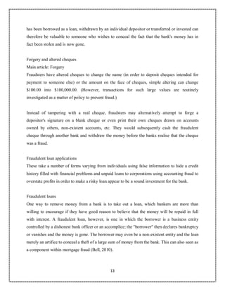 13
1
has been borrowed as a loan, withdrawn by an individual depositor or transferred or invested can
therefore be valuable to someone who wishes to conceal the fact that the bank's money has in
fact been stolen and is now gone.
Forgery and altered cheques
Main article: Forgery
Fraudsters have altered cheques to change the name (in order to deposit cheques intended for
payment to someone else) or the amount on the face of cheques, simple altering can change
$100.00 into $100,000.00. (However, transactions for such large values are routinely
investigated as a matter of policy to prevent fraud.)
Instead of tampering with a real cheque, fraudsters may alternatively attempt to forge a
depositor's signature on a blank cheque or even print their own cheques drawn on accounts
owned by others, non-existent accounts, etc. They would subsequently cash the fraudulent
cheque through another bank and withdraw the money before the banks realise that the cheque
was a fraud.
Fraudulent loan applications
These take a number of forms varying from individuals using false information to hide a credit
history filled with financial problems and unpaid loans to corporations using accounting fraud to
overstate profits in order to make a risky loan appear to be a sound investment for the bank.
Fraudulent loans
One way to remove money from a bank is to take out a loan, which bankers are more than
willing to encourage if they have good reason to believe that the money will be repaid in full
with interest. A fraudulent loan, however, is one in which the borrower is a business entity
controlled by a dishonest bank officer or an accomplice; the "borrower" then declares bankruptcy
or vanishes and the money is gone. The borrower may even be a non-existent entity and the loan
merely an artifice to conceal a theft of a large sum of money from the bank. This can also seen as
a component within mortgage fraud (Bell, 2010).
 