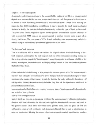 13
2
Empty ATM envelope deposits
A criminal overdraft can result due to the account holder making a worthless or misrepresented
deposit at an automated teller machine in order to obtain more cash than present in the account or
to prevent a check from being returned due to non-sufficient funds. United States banking law
makes the first $100 immediately available and it may be possible for much more uncollected
funds to be lost by the bank the following business day before this type of fraud is discovered.
The crime could also be perpetrated against another person's account in an "account takeover" or
with a counterfeit ATM card, or an account opened in another person's name as part of an
identity theft scam. The emergence of ATM deposit technology that scans currency and checks
without using an envelope may prevent this type of fraud in the future.
The fictitious 'bank inspector'
This is an old scam with a number of variants; the original scheme involved claiming to be a
bank inspector, claiming that the bank suspects that one of its employees is stealing money and
that to help catch the culprit the "bank inspector" needs the depositor to withdraw all of his or her
money. At this point, the victim would be carrying a large amount of cash and can be targeted for
the theft of these funds.
Other variants included claiming to be a prospective business partner with "the opportunity of a
lifetime" then asking for access to cash "to prove that you trust me" or even claiming to be a new
immigrant who carries all their money in cash for fear that the banks will steal it from them – if
told by others that they keep their money in banks, they then ask the depositor to withdraw it to
prove the bank hasn't stolen it.
Impersonation of officials has more recently become a way of stealing personal information for
use in theft of identity frauds.
Identity theft or Impersonation
Identity theft has become an increasing problem; the scam operates by obtaining information
about an individual, then using the information to apply for identity cards, accounts and credit in
that person's name. Often little more than name, parents' name, date and place of birth are
sufficient to obtain a birth certificate; each document obtained then is used as identification in
order to obtain more identity documents. Government-issued standard identification numbers
 
