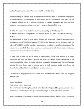 13
3
such as "social security numbers" are also valuable to the fraudster.
Information may be obtained from insiders (such as dishonest bank or government employees),
by fraudulent offers for employment or investments (in which the victim is asked for a long list
of personal information) or by sending forged bank or taxation correspondence. Some fictitious
tax forms which purported to have been sent by banks to clients in 2002 were:
W-9095 Application Form for Certificate Status/Ownership for Withholding Tax
W-8BEN Certificate of Foreign Status of Beneficial Owner for United States Tax Withholding
W-8888
The actual origin of these forms is neither the bank nor the taxman – they are sent by potential
identity thieves and W-8888 doesn't exist, W-9095 is also fictitious (the real W-9 asks much less
info) and W-8BEN is real but may have been tampered to add intrusive additional questions. The
original forms on which these fakes were based are intended to collect information for income
tax on income from deposits and investment.
In some cases, a name/SIN pair is needed to impersonate a citizen while working as an illegal
immigrant but often the identity thieves are using the bogus identity documents in the
commission of other crimes or even to hide from prosecution for past crimes. The use of a stolen
identity for other frauds such as gaining access to bank accounts, credit cards, loans and
fraudulent social benefit or tax refund claims is not uncommon.
Unsurprisingly, the perpetrators of such fraud have been known to take out loans and disappear
with the cash.
Money laundering
Main article: Money laundering
The term "money laundering" dates back to the days of Al Capone; Money laundering has since
been used to describe any scheme by which the true origin of funds is hidden or concealed.
Money laundering is the process by which large amounts of illegally obtained money (from drug
 