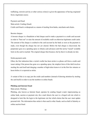 13
4
trafficking, terrorist activity or other serious crimes) is given the appearance of having originated
from a legitimate source.
Payment card fraud
Main article: Carding (fraud)
Credit card fraud is widespread as a means of stealing from banks, merchants and clients.
Booster cheques
A booster cheque is a fraudulent or bad cheque used to make a payment to a credit card account
in order to "bust out" or raise the amount of available credit on otherwise-legitimate credit cards.
The amount of the cheque is credited to the card account by the bank as soon as the payment is
made, even though the cheque has not yet cleared. Before the bad cheque is discovered, the
perpetrator goes on a spending spree or obtains cash advances until the newly-"raised" available
limit on the card is reached. The original cheque then bounces, but by then it is already too late.
Stolen payment cards
Often, the first indication that a victim's wallet has been stolen is a phone call from a credit card
issuer asking if the person has gone on a spending spree; the simplest form of this theft involves
stealing the card itself and charging a number of high-ticket items to it in the first few minutes or
hours before it is reported as stolen.
A variant of this is to copy just the credit card numbers (instead of drawing attention by stealing
the card itself) in order to use the numbers in online frauds.
Phishing and Internet fraud
Main article: Phishing
Phishing, also known as Internet fraud, operates by sending forged e-mail, impersonating an
online bank, auction or payment site; the e-mail directs the user to a forged web site which is
designed to look like the login to the legitimate site but which claims that the user must update
personal info. The information thus stolen is then used in other frauds, such as theft of identity or
online auction fraud.
 