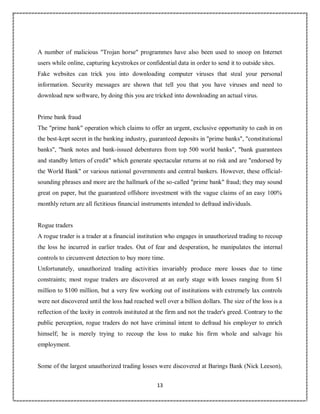 13
5
A number of malicious "Trojan horse" programmes have also been used to snoop on Internet
users while online, capturing keystrokes or confidential data in order to send it to outside sites.
Fake websites can trick you into downloading computer viruses that steal your personal
information. Security messages are shown that tell you that you have viruses and need to
download new software, by doing this you are tricked into downloading an actual virus.
Prime bank fraud
The "prime bank" operation which claims to offer an urgent, exclusive opportunity to cash in on
the best-kept secret in the banking industry, guaranteed deposits in "prime banks", "constitutional
banks", "bank notes and bank-issued debentures from top 500 world banks", "bank guarantees
and standby letters of credit" which generate spectacular returns at no risk and are "endorsed by
the World Bank" or various national governments and central bankers. However, these official-
sounding phrases and more are the hallmark of the so-called "prime bank" fraud; they may sound
great on paper, but the guaranteed offshore investment with the vague claims of an easy 100%
monthly return are all fictitious financial instruments intended to defraud individuals.
Rogue traders
A rogue trader is a trader at a financial institution who engages in unauthorized trading to recoup
the loss he incurred in earlier trades. Out of fear and desperation, he manipulates the internal
controls to circumvent detection to buy more time.
Unfortunately, unauthorized trading activities invariably produce more losses due to time
constraints; most rogue traders are discovered at an early stage with losses ranging from $1
million to $100 million, but a very few working out of institutions with extremely lax controls
were not discovered until the loss had reached well over a billion dollars. The size of the loss is a
reflection of the laxity in controls instituted at the firm and not the trader's greed. Contrary to the
public perception, rogue traders do not have criminal intent to defraud his employer to enrich
himself; he is merely trying to recoup the loss to make his firm whole and salvage his
employment.
Some of the largest unauthorized trading losses were discovered at Barings Bank (Nick Leeson),
 