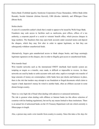 13
6
Daiwa Bank (Toshihide Iguchi), Sumitomo Corporation (Yasuo Hamanaka), Allfirst Bank (John
Rusnak), Société Générale (Jérôme Kerviel), UBS (Kweku Adoboli), and JPMorgan Chase
(Bruno Iksil).
Stolen checks
A scan of a counterfeit cashier's check that is made to appear to be issued by Wells Fargo Bank.
Fraudsters may seek access to facilities such as mailrooms, post offices, offices of a tax
authority, a corporate payroll or a social or veterans' benefit office, which process cheques in
large numbers. The fraudsters then may open bank accounts under assumed names and deposit
the cheques, which they may first alter in order to appear legitimate, so that they can
subsequently withdraw unauthorized funds.
Alternatively, forgers gain unauthorized access to blank cheque books, and forge seemingly
legitimate signatures on the cheques, also in order to illegally gain access to unauthorized funds.
Wire transfer fraud
Wire transfer networks such as the international SWIFT interbank fund transfer system are
tempting as targets as a transfer, once made, is difficult or impossible to reverse. As these
networks are used by banks to settle accounts with each other, rapid or overnight wire transfer of
large amounts of money are commonplace; while banks have put checks and balances in place,
there is the risk that insiders may attempt to use fraudulent or forged documents which claim to
request a bank depositor's money be wired to another bank, often an offshore account in some
distant foreign country.
There is a very high risk of fraud when dealing with unknown or uninsured institutions.
The risk is greatest when dealing with offshore or Internet banks (as this allows selection of
countries with lax banking regulations), but not by any means limited to these institutions. There
is an annual list of unlicensed banks on the US Treasury Department web site which currently is
fifteen pages in length.
Also, a person may send a wire transfer from country to country. Since this takes a few days for
 