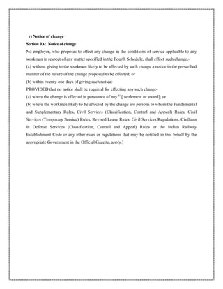 e) Notice of change
Section 9A: Notice of change
No employer, who proposes to effect any change in the conditions of service applicable to any
workman in respect of any matter specified in the Fourth Schedule, shall effect such change,-
(a) without giving to the workmen likely to be affected by such change a notice in the prescribed
manner of the nature of the change proposed to be effected; or
(b) within twenty-one days of giving such notice:
PROVIDED that no notice shall be required for effecting any such change-
(a) where the change is effected in pursuance of any 61
[ settlement or award]; or
(b) where the workmen likely to be affected by the change are persons to whom the Fundamental
and Supplementary Rules, Civil Services (Classification, Control and Appeal) Rules, Civil
Services (Temporary Service) Rules, Revised Leave Rules, Civil Services Regulations, Civilians
in Defense Services (Classification, Control and Appeal) Rules or the Indian Railway
Establishment Code or any other rules or regulations that may be notified in this behalf by the
appropriate Government in the Official Gazette, apply.]
 