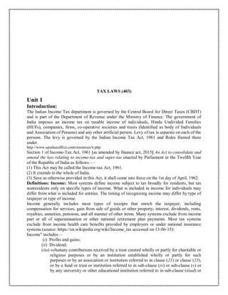 TAX LAWS (403)
Unit 1
Introduction:
The Indian Income Tax department is governed by the Central Board for Direct Taxes (CBDT)
and is part of the Department of Revenue under the Ministry of Finance. The government of
India imposes an income tax on taxable income of individuals, Hindu Undivided Families
(HUFs), companies, firms, co-operative societies and trusts (Identified as body of Individuals
and Association of Persons) and any other artificial person. Levy of tax is separate on each of the
persons. The levy is governed by the Indian Income Tax Act, 1961 and Rules framed there
under.
http://www.saraltaxoffice.com/resources/it.php
Section 1 of Income-Tax Act, 1961 [as amended by finance act, 2015] An Act to consolidate and
amend the law relating to income-tax and super-tax enacted by Parliament in the Twelfth Year
of the Republic of India as follows :—
(1) This Act may be called the Income-tax Act, 1961.
(2) It extends to the whole of India.
(3) Save as otherwise provided in this Act, it shall come into force on the 1st day of April, 1962.
Definitions: Income: Most systems define income subject to tax broadly for residents, but tax
nonresidents only on specific types of income. What is included in income for individuals may
differ from what is included for entities. The timing of recognizing income may differ by type of
taxpayer or type of income.
Income generally includes most types of receipts that enrich the taxpayer, including
compensation for services, gain from sale of goods or other property, interest, dividends, rents,
royalties, annuities, pensions, and all manner of other items. Many systems exclude from income
part or all of superannuation or other national retirement plan payments. Most tax systems
exclude from income health care benefits provided by employers or under national insurance
systems.(source: https://en.wikipedia.org/wiki/Income_tax accessed on 13-06-15)
Income" includes—
(i) Profits and gains;
(ii) Dividend;
(iia) voluntary contributions received by a trust created wholly or partly for charitable or
religious purposes or by an institution established wholly or partly for such
purposes or by an association or institution referred to in clause (21) or clause (23),
or by a fund or trust or institution referred to in sub-clause (iv) or sub-clause (v) or
by any university or other educational institution referred to in sub-clause (iiiad) or
 