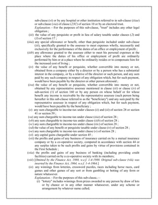 sub-clause (vi) or by any hospital or other institution referred to in sub-clause (iiiae)
or sub-clause (via) of clause (23C) of section 10 or by an electoral trust.
Explanation.—For the purposes of this sub-clause, "trust" includes any other legal
obligation ;
(iii) the value of any perquisite or profit in lieu of salary taxable under clauses (2) and
(3) of section 17 ;
(iiia) any special allowance or benefit, other than perquisite included under sub-clause
(iii), specifically granted to the assessee to meet expenses wholly, necessarily and
exclusively for the performance of the duties of an office or employment of profit ;
(iiib) any allowance granted to the assessee either to meet his personal expenses at the
place where the duties of his office or employment of profit are ordinarily
performed by him or at a place where he ordinarily resides or to compensate him for
the increased cost of living ;
(iv) the value of any benefit or perquisite, whether convertible into money or not,
obtained from a company either by a director or by a person who has a substantial
interest in the company, or by a relative of the director or such person, and any sum
paid by any such company in respect of any obligation which, but for such payment,
would have been payable by the director or other person aforesaid ;
(iva) the value of any benefit or perquisite, whether convertible into money or not,
obtained by any representative assessee mentioned in clause (iii) or clause (iv) of
sub-section (1) of section 160 or by any person on whose behalf or for whose
benefit any income is receivable by the representative assessee (such person being
hereafter in this sub-clause referred to as the "beneficiary") and any sum paid by the
representative assessee in respect of any obligation which, but for such payment,
would have been payable by the beneficiary ;
(v) any sum chargeable to income-tax under clauses (ii) and (iii) of section 28 or section
41 or section 59 ;
(va) any sum chargeable to income-tax under clause (iiia) of section 28 ;
(vb) any sum chargeable to income-tax under clause (iiib) of section 28 ;
(vc) any sum chargeable to income-tax under clause (iiic) of section 28 ;
(vd) the value of any benefit or perquisite taxable under clause (iv) of section 28 ;
(ve) any sum chargeable to income-tax under clause (v) of section 28 ;
(vi) any capital gains chargeable under section 45 ;
(vii) the profits and gains of any business of insurance carried on by a mutual insurance
company or by a co-operative society, computed in accordance with section 44 or
any surplus taken to be such profits and gains by virtue of provisions contained in
the First Schedule ;
(viia) the profits and gains of any business of banking (including providing credit
facilities) carried on by a co-operative society with its members;
(viii) [Omitted by the Finance Act, 1988, w.e.f. 1-4-1988. Original sub-clause (viii) was
inserted by the Finance Act, 1964, w.e.f. 1-4-1964;]
(ix) any winnings from lotteries, crossword puzzles, races including horse races, card
games and other games of any sort or from gambling or betting of any form or
nature whatsoever.
Explanation.—For the purposes of this sub-clause,—
(i) "lottery" includes winnings from prizes awarded to any person by draw of lots
or by chance or in any other manner whatsoever, under any scheme or
arrangement by whatever name called;
 