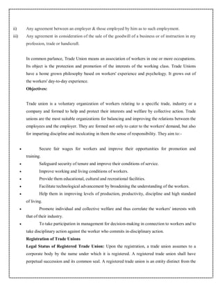 ii) Any agreement between an employer & those employed by him as to such employment.
iii) Any agreement in consideration of the sale of the goodwill of a business or of instruction in my
profession, trade or handicraft.
In common parlance, Trade Union means an association of workers in one or more occupations.
Its object is the protection and promotion of the interests of the working class. Trade Unions
have a home grown philosophy based on workers' experience and psychology. It grows out of
the workers' day-to-day experience.
Objectives:
Trade union is a voluntary organization of workers relating to a specific trade, industry or a
company and formed to help and protect their interests and welfare by collective action. Trade
unions are the most suitable organizations for balancing and improving the relations between the
employees and the employer. They are formed not only to cater to the workers' demand, but also
for imparting discipline and inculcating in them the sense of responsibility. They aim to:-
 Secure fair wages for workers and improve their opportunities for promotion and
training.
 Safeguard security of tenure and improve their conditions of service.
 Improve working and living conditions of workers.
 Provide them educational, cultural and recreational facilities.
 Facilitate technological advancement by broadening the understanding of the workers.
 Help them in improving levels of production, productivity, discipline and high standard
of living.
 Promote individual and collective welfare and thus correlate the workers' interests with
that of their industry.
 To take participation in management for decision-making in connection to workers and to
take disciplinary action against the worker who commits in-disciplinary action.
Registration of Trade Unions
Legal Status of Registered Trade Union: Upon the registration, a trade union assumes to a
corporate body by the name under which it is registered. A registered trade union shall have
perpetual succession and its common seal. A registered trade union is an entity distinct from the
 
