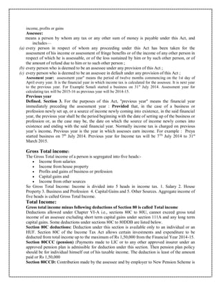 income, profits or gains
Assessee:
means a person by whom any tax or any other sum of money is payable under this Act, and
includes—
(a) every person in respect of whom any proceeding under this Act has been taken for the
assessment of his income or assessment of fringe benefits or of the income of any other person in
respect of which he is assessable, or of the loss sustained by him or by such other person, or of
the amount of refund due to him or to such other person ;
(b) every person who is deemed to be an assessee under any provision of this Act ;
(c) every person who is deemed to be an assessee in default under any provision of this Act ;
Asessment year: assessment year" means the period of twelve months commencing on the 1st day of
April every year. It is the financial year in which income tax is calculated for the assessee. It is next year
to the previous year. For Example Sonali started a business on 31st
July 2014. Assessment year for
calculating tax will be 2015-16 as previous year will be 2014-15.
Previous year
Defined. Section 3. For the purposes of this Act, "previous year" means the financial year
immediately preceding the assessment year : Provided that, in the case of a business or
profession newly set up, or a source of income newly coming into existence, in the said financial
year, the previous year shall be the period beginning with the date of setting up of the business or
profession or, as the case may be, the date on which the source of income newly comes into
existence and ending with the said financial year. Normally income tax is charged on previous
year’s income. Previous year is the year in which assesses earn income. For example : Preya
started business on 7th
July 2014. Previous year for Income tax will be 7Th
July 2014 to 31st
March 2015.
Gross Total income:
The Gross Total income of a person is segregated into five heads:-
 Income from salaries
 Income from house property
 Profits and gains of business or profession
 Capital gains and
 Income from other sources
So Gross Total Income: Income is divided into 5 heads in income tax. 1. Salary 2. House
Property 3. Business and Profession 4. Capital Gains and 5. Other Sources. Aggregate income of
five heads is called Gross Total Income.
Total Income:
Gross total income minus following deductions of Section 80 is called Total income
Deductions allowed under Chapter VI-A i.e., sections 80C to 80U, cannot exceed gross total
income of an assessee excluding short term capital gains under section 111A and any long term
capital gains. Some deductions under sections 80C to 80DDB are listed below.
Section 80C deductions: Deduction under this section is available only to an individual or an
HUF. Section 80C of the Income Tax Act allows certain investments and expenditure to be
deducted from total income up to the maximum of Rs 1,50,000 from the Financial Year 2014-15.
Section 80CCC (pension) :Payments made to LIC or to any other approved insurer under an
approved pension plan is admissible for deduction under this section. Then pension plan policy
should be for individual himself out of his taxable income. The deduction is least of the amount
paid or Rs 1,50,000
Section 80CCD: Contribution made by the assessee and by employer to New Pension Scheme is
 