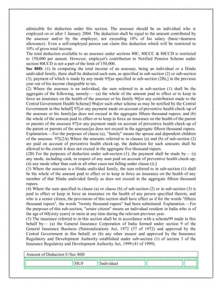 admissible for deduction under this section. The assessee should be an individual who is
employed on or after 1 January 2004. The deduction shall be equal to the amount contributed by
the assessee and/or by the employer, not exceeding 10% of his salary (basic+dearness
allowance). Even a self-employed person can claim this deduction which will be restricted to
10% of gross total income.
The total deduction available to an assessee under sections 80C, 80CCC & 80CCD is restricted
to 150,000 per annum. However, employer's contribution to Notified Pension Scheme under
section 80CCD is not a part of the limit of 150,000.
Sec 80D: (1) In computing the total income of an assessee, being an individual or a Hindu
undivided family, there shall be deducted such sum, as specified in sub-section (2) or sub-section
(3), payment of which is made by any mode 95[as specified in sub-section (2B),] in the previous
year out of his income chargeable to tax.
(2) Where the assessee is an individual, the sum referred to in sub-section (1) shall be the
aggregate of the following, namely:— (a) the whole of the amount paid to effect or to keep in
force an insurance on the health of the assessee or his family 96[or any contribution made to the
Central Government Health Scheme] 96a[or such other scheme as may be notified by the Central
Government in this behalf] 97[or any payment made on account of preventive health check-up of
the assessee or his family]as does not exceed in the aggregate fifteen thousand rupees; and (b)
the whole of the amount paid to effect or to keep in force an insurance on the health of the parent
or parents of the assessee 97[or any payment made on account of preventive health check-up of
the parent or parents of the assessee]as does not exceed in the aggregate fifteen thousand rupees.
Explanation.—For the purposes of clause (a), "family" means the spouse and dependent children
of the assessee. 97[(2A) Where the amounts referred to in clauses (a) and (b) of sub-section (2)
are paid on account of preventive health check-up, the deduction for such amounts shall be
allowed to the extent it does not exceed in the aggregate five thousand rupees.
(2B) For the purposes of deduction under sub-section (1), the payment shall be made by— (i)
any mode, including cash, in respect of any sum paid on account of preventive health check-up;
(ii) any mode other than cash in all other cases not falling under clause (i).]
(3) Where the assessee is a Hindu undivided family, the sum referred to in sub-section (1) shall
be the whole of the amount paid to effect or to keep in force an insurance on the health of any
member of that Hindu undivided family as does not exceed in the aggregate fifteen thousand
rupees.
(4) Where the sum specified in clause (a) or clause (b) of sub-section (2) or in sub-section (3) is
paid to effect or keep in force an insurance on the health of any person specified therein, and
who is a senior citizen, the provisions of this section shall have effect as if for the words "fifteen
thousand rupees", the words "twenty thousand rupees" had been substituted. Explanation.—For
the purposes of this sub-section, "senior citizen" means an individual resident in India who is of
the age of 60[sixty years] or more at any time during the relevant previous year.
(5) The insurance referred to in this section shall be in accordance with a scheme99 made in this
behalf by— (a) the General Insurance Corporation of India formed under section 9 of the
General Insurance Business (Nationalization) Act, 1972 (57 of 1972) and approved by the
Central Government in this behalf; or (b) any other insurer and approved by the Insurance
Regulatory and Development Authority established under sub-section (1) of section 3 of the
Insurance Regulatory and Development Authority Act, 1999 (41 of 1999).
Amount of Deduction U/Sec 80D
HUF Individual
 