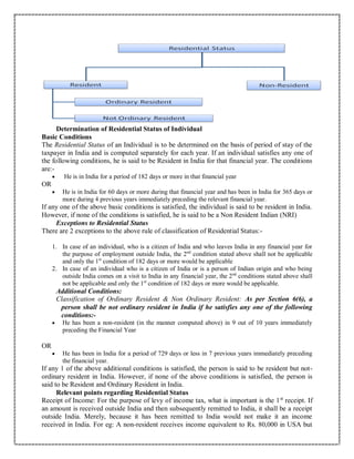 Determination of Residential Status of Individual
Basic Conditions
The Residential Status of an Individual is to be determined on the basis of period of stay of the
taxpayer in India and is computed separately for each year. If an individual satisfies any one of
the following conditions, he is said to be Resident in India for that financial year. The conditions
are:-
 He is in India for a period of 182 days or more in that financial year
OR
 He is in India for 60 days or more during that financial year and has been in India for 365 days or
more during 4 previous years immediately preceding the relevant financial year.
If any one of the above basic conditions is satisfied, the individual is said to be resident in India.
However, if none of the conditions is satisfied, he is said to be a Non Resident Indian (NRI)
Exceptions to Residential Status
There are 2 exceptions to the above rule of classification of Residential Status:-
1. In case of an individual, who is a citizen of India and who leaves India in any financial year for
the purpose of employment outside India, the 2nd
condition stated above shall not be applicable
and only the 1st
condition of 182 days or more would be applicable
2. In case of an individual who is a citizen of India or is a person of Indian origin and who being
outside India comes on a visit to India in any financial year, the 2nd
conditions stated above shall
not be applicable and only the 1st
condition of 182 days or more would be applicable.
Additional Conditions:
Classification of Ordinary Resident & Non Ordinary Resident: As per Section 6(6), a
person shall be not ordinary resident in India if he satisfies any one of the following
conditions:-
 He has been a non-resident (in the manner computed above) in 9 out of 10 years immediately
preceding the Financial Year
OR
 He has been in India for a period of 729 days or less in 7 previous years immediately preceding
the financial year.
If any 1 of the above additional conditions is satisfied, the person is said to be resident but not-
ordinary resident in India. However, if none of the above conditions is satisfied, the person is
said to be Resident and Ordinary Resident in India.
Relevant points regarding Residential Status
Receipt of Income: For the purpose of levy of income tax, what is important is the 1st
receipt. If
an amount is received outside India and then subsequently remitted to India, it shall be a receipt
outside India. Merely, because it has been remitted to India would not make it an income
received in India. For eg: A non-resident receives income equivalent to Rs. 80,000 in USA but
 