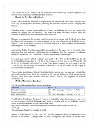 Thus, as per Sec 10(34) and Sec 10(35), dividends received from any Indian Company or any
Mutual Funds are tax free in the hands of all investors.
Reason for Zero Tax on Dividends
Earlier, tax on dividends was liable to be paid as per the Income Tax Slab Rates. However, there
were very few taxpayers who used to genuinely disclose the dividends received and pay taxes
thereon.
Therefore so as to ensure proper collection of taxes on dividends, the govt has changed the
manner of charging tax on dividends. They have now made dividends received from any
domestic company as tax free in the hands of the investors.
However to compensate the loss that would be arising from making such dividends as tax free,
they have enforced an extra tax on the companies at the time of announcing dividends. As per
Section 115-O, at the time of payment of dividend, they have to pay a dividend distribution tax
from the profits of the company.
Although the Indian Govt has exempted the dividends from the levy of tax in the hands of the
taxpayers, they have indirectly collected the tax on dividends from the companies by enforcing
Dividend Distribution Tax. This can be explained with the help of an example:-
For example, a company intends to declare a dividend of Rs. 100 to its shareholders and the rate
of Dividend Distribution Tax is 15%. Now, the company will first have to pay 15% of Rs. 100
i.e. Rs. 10 as Dividend Distribution Tax to the Govt. As the company has been made to pay Rs.
15 to the govt for declaring the dividend, effectively it is left with only Rs. 85 to pay as
dividends to the shareholders.
Thus, with the introduction of the dividend distribution tax, the govt has indirectly collected the
tax on dividends directly from the company at the time of declaration of dividends and the
investors have been paid dividend from the balance amount after payment of dividend
distribution tax.
Dividend Distribution Tax Rates
The Dividend Distribution Tax Rates are as follows
Particulars Rate of Tax
Domestic Companies 15% + 10% Surcharge + 3% Cess = 16.995%
Equity Mutual Funds NIL
Other Mutual Funds 25% + 10% Surcharge + 3% Cess = 28.325%
This Dividend Distribution Tax is only required to be paid by Indian Companies. In case of any
foreign company, dividend distribution tax won’t be payable and tax on dividends received
would be payable as per the normal Income Tax Slabs
http://www.caclubindia.com/articles/taxation-of-dividends-under-income-tax-act-1961--
15460.asp
Income deemed to accrue or arise in India
Section 5 of the Income Tax Act, 1961 (Act), both for residents in sub-section (1) and for non-
residents in sub-section (2), brings within the fold of chargeable total income, all income which
 