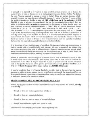 is received or is deemed to be received in India or which accrues or arises or is deemed to
accrue or arise in India to the assessee in a particular previous year. Section 9 of the Act defines
the term "Income deemed to accrue or arise in India". There are certain income, which
generally remains out side the scope of taxable income, by virtue of section 9 comes within
the ambit of taxation. As decided in case of CIT v R.D.Aggarwal & Co. and others 56 ITR
20 (SC), it must in all cases be remembered that the fiction embodied in section 9 does not
apply to the income which actually accrues or arises to the assessee in India. Similar views has
been expressed in case of Sakalchand Babulal v ITO 47 ITR 673 (Mad), Annamalais Timber
Trust & Co. v CIT 41 ITR 781 (Mad), Turner Morrison & Co. Ltd. v CIT 23 ITR 152 (SC),
Hira Mills Ltd. v ITO 14 ITR 417 (All) and Anglo-French Textile Company Ltd. v CIT 25 ITR
27 (SC). But the income accruing or arising outside India shall not be deemed to be received in
India by reason only of the fact that it is taken in to account in the balance sheet prepared in
India. Further, the income which has been included in the total income of a person on the basis
that it has accrued or arisen or deemed to have accrued or arisen shall not again be included on
the basis that it is received or deemed to be received by him in India.
It is important to know that in respect of a resident, his income, whether accruing or arising in
India or outside India is includible in his total income. It is only in respect of non resident that
his income accruing within India is subjected to tax. However, there are certain income which
accrue or arise outside India but are treated as deemed to accrue or arise in India. Hence the
importance of this basis of charge is mostly in respect of non-residents.
Section 9 enumerates various categories of income which shall be deemed to accrue or arise
in India under certain circumstances. The income dealt with in each clause is distinct and
independent of the other. It may be noted that in case of specific class of income one must
look at the specific clause and not to general provisions of clause (i). [Meteor Satellite Ltd. v
ITO 121 ITR 311 (Guj) and CIT v Copes Vulcan Inc. 167 ITR 884 (Mad)]
It may be noted that Rule 10 of Income Tax Rules provides that, in the case where the income
accruing or arising to a non resident can not be definitely ascertained, the Assessing officer can
determine the income either at such percentage of the turnover / profits and gains of the business
or such other manner as he may deem suitable.
BUSINESS CONNECTION AND OTHERS - SECTION 9(1)(i)
Section 9(1)(i) provides that income is deemed to accrue or arise in India if it accrues, directly
or indirectly
- through or from any business connection in India or
- through or from any property in India or
- through or from any asset or source of income in India or
- through the transfer of a capital asset situate in India
Explanation to section 9(1)(i) provides for following exemptions.
 