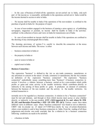 - In the case of business of which all the operations are not carried out in India, only such
part of the income as is reasonably attributable to the operations carried out in India would be
the income deemed to accrue or arise in India.
- No income shall be taxable in India if the operations of the non-resident is confined to the
purchase of goods in India for the purpose of export
- In case of non-resident engaged in the business of running a news agency or of publishing
newspapers, magazines or journals, no income shall be taxable in India if the activities
confined to the collection of news and views in India for transmission out of India
- In case of non-resident no income shall be taxable in India if the operations are confined to
the shooting of any cinematograph film in India.
The deeming provisions of section 9 is careful to describe the connection or the nexus
between such income and India. The nexus is either
- business connection in India or
- the property in India or
- asset or source in India or
- capital asset in India
Business Connection :
The expression "business" is defined in the Act as any trade, commerce, manufacture or
any adventure or concern in the nature of trade, commerce or manufacture, but the Act contains
no definition of the expression "business connection". The expression "business
connection" undoubtedly means something more than "business". A business connection in
section 9 involves a relation between a business carried on by a non-resident which yields
profits or gains and some activity in the taxable territories which contributes directly or
indirectly to the earning of those profits or gains. It predicates an element of continuity
between the business of the non resident and the activity in the taxable territories. An
isolated transaction is
normally not to be regarded as a business connection. A relation to be a "business connection"
must be real and intimate, and through or from which income must accrue or arise whether
directly or indirectly to the non resident. [CIT v R.D.Aggarwal & Co. and others 56 ITR
20 (SC) and Barendra Prasad Roy v ITO 129 ITR 295 (SC)]. Various courts have taken
different views in different cases where "business connection" was found to exit or otherwise.
CBDT vide its circular no. 23 dated 23/7/1969 have clarify by way of certain illustrations
where a non resident is said to have business connection in India. From the reading of all these
judgements and circular one could conclude that for a relation to be a business connection
following conditions are needs to be satisfied :
- a business in India
 