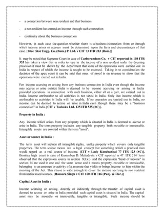 - a connection between non resident and that business
- a non resident has earned an income through such connection
- continuity about the business connection
However, in each case the question whether there is a business connection from or through
which income arises or accrues must be determined upon the facts and circumstances of that
case. [Blue Star Engg. Co. (Bom.) P. Ltd. v CIT 73 ITR 283 (Bom.)]
It may be noted that Supreme Court in case of Carborandum Co. v CIT reported in 108 ITR
335 has taken a view that in order to rope in the income of a non resident under the deeming
provision it must be shown by the department that some of the operations were carried out in
India in respect of which the income is sought to be assessed. Taking in to consideration the
decision of the apex court it can be said that onus of proof is on revenue to show that the
operations were carried out in India.
For income accruing or arising from any business connection in India even though the income
may accrue or arise outside India is deemed to be income accruing or arising in India
provided operations in connection with such business, either all or a part, are carried out in
India. Income attributable to all activities is not taxed in India. Only that income which is
attributable to activities in India will be taxable. If no operation are carried out in India, no
income can be deemed to accrue or arise in India even though there may be a "business
connection" in India [CIT v Toshoku Ltd. 125 ITR 525 (SC)].
Property in India :
Any income which arises from any property which is situated in India is deemed to accrue or
arise in India. The term property includes any tangible property both movable or immovable.
Intangible assets are covered within the term "asset".
Asset or source in India :
The term asset will include all intangible rights, unlike property which covers only tangible
properties. The term source means not a legal concept but something which a practical man
would regard as a real source of income. [CIT v Lady Kanchanbai 77 ITR 123 (SC)].
Bombay high court in case of Kusumben D. Mahadevia v CIT reported in 47 ITR 214 have
observed that the expression source in section 9(1)(i) and the expression "head of income" in
section 14 are used in one and the same sense and it means property, movable or immovable,
belonging to an assessee or activity of a assessee that yields or brings income to him within the
meaning of the Act. This clause is wide enough to cover the income accruing to non resident
from undisclosed sources. [Hazoora Singh v CIT 160 ITR 746 (Punj. & Har.)]
Capital Asset in India :
Income accruing or arising, directly or indirectly through the transfer of capital asset is
deemed to accrue or arise in India provided such capital asset is situated in India. The capital
asset may be movable or immovable, tangible or intangible. Such income should be
 