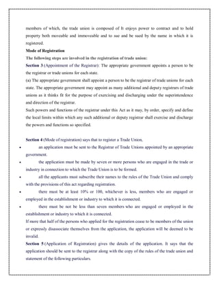 members of which, the trade union is composed of It enjoys power to contract and to hold
property both moveable and immoveable and to sue and be sued by the name in which it is
registered.
Mode of Registration
The following steps are involved in the registration of trade union:
Section 3 (Appointment of the Registrar): The appropriate government appoints a person to be
the registrar or trade unions for each state.
(a) The appropriate government shall appoint a person to be the registrar of trade unions for each
state. The appropriate government may appoint as many additional and deputy registrars of trade
unions as it thinks fit for the purpose of exercising and discharging under the superintendence
and direction of the registrar.
Such powers and functions of the registrar under this Act as it may, by order, specify and define
the local limits within which any such additional or deputy registrar shall exercise and discharge
the powers and functions so specified.
Section 4 (Mode of registration) says that to register a Trade Union,
 an application must be sent to the Registrar of Trade Unions appointed by an appropriate
government.
 the application must be made by seven or more persons who are engaged in the trade or
industry in connection to which the Trade Union is to be formed.
 all the applicants must subscribe their names to the rules of the Trade Union and comply
with the provisions of this act regarding registration.
 there must be at least 10% or 100, whichever is less, members who are engaged or
employed in the establishment or industry to which it is connected.
 there must be not be less than seven members who are engaged or employed in the
establishment or industry to which it is connected.
If more that half of the persons who applied for the registration cease to be members of the union
or expressly disassociate themselves from the application, the application will be deemed to be
invalid.
Section 5 (Application of Registration) gives the details of the application. It says that the
application should be sent to the registrar along with the copy of the rules of the trade union and
statement of the following particulars.
 