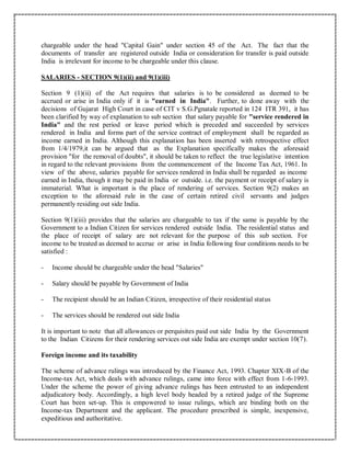 chargeable under the head "Capital Gain" under section 45 of the Act. The fact that the
documents of transfer are registered outside India or consideration for transfer is paid outside
India is irrelevant for income to be chargeable under this clause.
SALARIES - SECTION 9(1)(ii) and 9(1)(iii)
Section 9 (1)(ii) of the Act requires that salaries is to be considered as deemed to be
accrued or arise in India only if it is "earned in India". Further, to done away with the
decisions of Gujarat High Court in case of CIT v S.G.Pgnatale reported in 124 ITR 391, it has
been clarified by way of explanation to sub section that salary payable for "service rendered in
India" and the rest period or leave period which is preceded and succeeded by services
rendered in India and forms part of the service contract of employment shall be regarded as
income earned in India. Although this explanation has been inserted with retrospective effect
from 1/4/1979,it can be argued that as the Explanation specifically makes the aforesaid
provision "for the removal of doubts", it should be taken to reflect the true legislative intention
in regard to the relevant provisions from the commencement of the Income Tax Act, 1961. In
view of the above, salaries payable for services rendered in India shall be regarded as income
earned in India, though it may be paid in India or outside. i.e. the payment or receipt of salary is
immaterial. What is important is the place of rendering of services. Section 9(2) makes an
exception to the aforesaid rule in the case of certain retired civil servants and judges
permanently residing out side India.
Section 9(1)(iii) provides that the salaries are chargeable to tax if the same is payable by the
Government to a Indian Citizen for services rendered outside India. The residential status and
the place of receipt of salary are not relevant for the purpose of this sub section. For
income to be treated as deemed to accrue or arise in India following four conditions needs to be
satisfied :
- Income should be chargeable under the head "Salaries"
- Salary should be payable by Government of India
- The recipient should be an Indian Citizen, irrespective of their residential status
- The services should be rendered out side India
It is important to note that all allowances or perquisites paid out side India by the Government
to the Indian Citizens for their rendering services out side India are exempt under section 10(7).
Foreign income and its taxability
The scheme of advance rulings was introduced by the Finance Act, 1993. Chapter XIX-B of the
Income-tax Act, which deals with advance rulings, came into force with effect from 1-6-1993.
Under the scheme the power of giving advance rulings has been entrusted to an independent
adjudicatory body. Accordingly, a high level body headed by a retired judge of the Supreme
Court has been set-up. This is empowered to issue rulings, which are binding both on the
Income-tax Department and the applicant. The procedure prescribed is simple, inexpensive,
expeditious and authoritative.
 