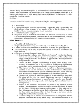 Advance Ruling means written opinion or authoritative decision by an Authority empowered to
render it with regard to the tax consequences of a transaction or proposed transaction or an
assessment in regard thereto. It has been defined in section 245N(a) of the Income-tax Act, 1961
as amended from time-to-time.
Applicant —
Under section 245N an advance ruling can be obtained by the following persons:-
1. a non-resident
2. a resident-undertaking proposing to undertake a transaction with a non-resident can
obtain advance ruling in respect of any question of law or fact in relation to the tax
liability of the non-resident arising out of such transaction
3. a notified public sector company
4. any person, being a resident or non-resident, can obtain an advance ruling to decide
whether an arrangement proposed to be undertaken by him is an impermissible avoidance
arrangements and may be subjected to General Anti Avoidance Rules or not
Salient features: —
 a. Available only for Income-tax:—
 The procedure of advance ruling is available only under the Income-tax Act, 1961.
 b. relates to a transaction entered into or proposed to be entered into by the applicant: -
 The advance ruling is to be given on questions specified in relation to such a transaction
by the applicant.
 c. Questions on which ruling can be sought:—
1. Even though the word used in the definition is "question", it is clear that the non-
resident can raise more than one question in one application. This has been made
amply clear by Column No. 8 of the form of application for obtaining an advance
ruling (Form No. 34C)
2. Though the word "question" is unqualified, it is only proper to read it as a
reference to questions of law or fact, pertaining to the income tax liability of the
non-resident qua the transaction undertaken or proposed to be undertaken.
3. The question may be on points of law as well as on facts; therefore, mixed
questions of law and fact can also be included in the application. The questions
should be so drafted that each question can be replied in brief answer. This may
need breaking-up of complex questiona into two or more simple questions.
4. The questions should arise out of the statement of facts given with the application.
No ruling will be given on a purely hypothetical question. A question not
specified in the application cannot be urged. Normally a question is not allowed to
be amended but in deserving cases the Authority may allow amendment to one or
more questions.
5. Subject to the limitations, the question may relate to any aspect of the non-
resident's liability including international aspects and aspects governed by double
tax agreements. The questions may even cover aspects of allied laws that may
have a bearing on tax liability such as the law of contracts, the law of trusts and
the like, but the question must have a direct bearing on and nexus with the
interpretation of the Indian Income-tax Act.
6. Advance Rulings can be obtained to determine whether an arrangement, which is
proposed to be undertaken by any person being a resident or a non-resident, is an
 