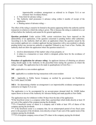 impermissible avoidance arrangement as referred to in Chapter X-A or not
(General Anti Avoidance Rules).
 d. Time-limit for advance ruling:—
 The Authority shall pronounce it advance ruling within 6 months of receipt of the
application.
 e. Binding nature of advance ruling:—
The effect of the ruling is stated to be limited to the parties appearing before the authority and the
transaction in relation to which the ruling is given. This is because the ruling is rendered on a set
of facts before the Authority and cannot be for general application.
Question precluded: Under section 245R, certain restrictions have been imposed on the
admissibility of an application, if the question concerned is pending before other authorities.
According to it, the Authority shall not allow an application where the question raised by the
non-resident applicant (or a resident applicant having transaction with a non-resident) is already
pending before any income-tax authority or appellate Tribunal or any Court of law. Further, the
authority shall not allow the application where the question raised in it:—
1. involves determination of fair market value of any property; or
2. it relates to a transaction or issue which is designed, prima facie for the avoidance of
income-tax.
Procedure of application for advance ruling: An applicant desirous of obtaining an advance
ruling should apply to the Authority in the prescribed form stating the question on which the
ruling is sought. The application has to be made in quadruplicate in Form Nos:—
34C - applicable to a non-resident applicant
34D - applicable to a resident having transactions with a non-resident
34E - Applicable to Public Sector Company as notified by government via Notification
No.11456, dated 3/8/2000
34EA - for determining whether an arrangement is an impermissible avoidance arrangement as
referred to in Chapter X-A or not
The application is to be accompanied by an account-payee demand draft for 10,000 Indian
rupees drawn in favour of the Authority for Advance Ruling and made payable at New Delhi.
The application may be withdrawn within 30 days from the date of the application.
*If the beneficial owner is a company (other than a partnership) which holds directly at least 10
per cent of the capital of the company paying the dividends.
**5% if beneficial owner of shares is a company and it holds at least 10% of shares of the
company paying the dividends.
*** if the beneficial owner is a company that, for an uninterrupted period of two fiscal years
prior to the payment of the dividend, owns directly at least 25 per cent of the capital stock of the
company paying the dividends.
****5% if recipient company owns at least 25% share in the company paying the dividend.
 
