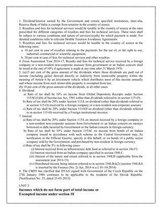 1. Dividend/Interest earned by the Government and certain specified institutions, inter-alia,
Reserve Bank of India is exempt from taxation in the country of source.
2. Royalties and fees for technical services would be taxable in the country of source at the rates
prescribed for different categories of royalties and fees for technical services. These rates shall
be subject to various conditions and nature of services/royalty for which payment is made. For
detailed conditions refer to relevant Double Taxation Avoidance Agreements.
3. Royalties and fees for technical services would be taxable in the country of source at the
following rates:
a. 10 per cent in case of royalties relating to the payments for the use of, or the right to use,
industrial, commercial or scientific equipment;
b. 20 per cent in case of fees for technical services and other royalties.
4. From Assessment Year 2016-17, Royalty and fees for technical service received by a foreign
company or a non-resident non-corporate assessee from government or an Indian concern shall
be taxed at the rate of 10% if agreement is made at any time after 31 March 1976.
5. (a)15 per cent of the gross amount of the dividends where those dividends are paid out of
income (including gains) derived directly or indirectly from immovable property within the
meaning of Article 6 by an investment vehicle which distributes most of this income annually
and whose income from such immovable property is exempted from tax;
(b) 10 per cent of the gross amount of the dividends, in all other cases
6. Dividend:
a) Rate of tax shall be 10% on income from Global Depository Receipts under Section
115AC(1)(b) of Income-tax Act, 1961 (other than dividends referred to in section 115-O).
b) Rate of tax shall be 20% under Section 115A on dividend (other than dividends referred to
in section 115-O) received by a foreign company or a non-resident non-corporate assessee
c) Rate of tax shall be 20% under Section 115AD on dividend (other than dividends referred
to in section 115-O) received by a Foreign institutional investor.
7. Interest
a) Rate of tax shall be 20% under Section 115A on interest received by a foreign company or
a non-resident non-corporate assessee from Government or an Indian concern on moneys
borrowed or debt incurred by Government or the Indian concern in foreign currency.
b) Rate of tax shall be 10% under Section 115AC on income from bonds of an Indian
company issued in accordance with such scheme as the Central Government may, by
notification in the Official Gazette, specify in this behalf, or on bonds of a public sector
company sold by the Government, and purchased by non-resident in foreign currency
c) Rate of tax shall be 5% in following cases:
(i) Interest received from an infrastructure debt fund as referred to in section 10(47)
(ii) Interest received from an Indian company specified in section 194LC.
(iii) Interest of the nature and extent referred to in section 194LD (applicable from the
assessment year 2014-15).
(iv) Distributed income being interest referred to in section 194LBA(2) (section 194LBA
is inserted by the Finance (No. 2) Act, 2014 w.e.f. 01-10-2014)
8. The CBDT has clarified that DTAA signed with Government of the Czech Republic on the
27th January 1986 continues to be applicable to the residents of the Slovak Republic.
[Notification No. 25, dated 23-03-2015]
UNIT 2
Incomes which do not form part of total income or
Exempted income under section 10
 