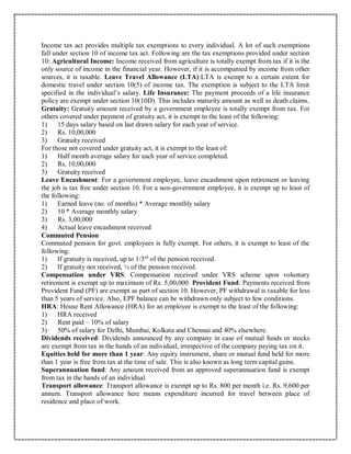 Income tax act provides multiple tax exemptions to every individual. A lot of such exemptions
fall under section 10 of income tax act. Following are the tax exemptions provided under section
10: Agricultural Income: Income received from agriculture is totally exempt from tax if it is the
only source of income in the financial year. However, if it is accompanied by income from other
sources, it is taxable. Leave Travel Allowance (LTA):LTA is exempt to a certain extent for
domestic travel under section 10(5) of income tax. The exemption is subject to the LTA limit
specified in the individual’s salary. Life Insurance: The payment proceeds of a life insurance
policy are exempt under section 10(10D). This includes maturity amount as well as death claims.
Gratuity: Gratuity amount received by a government employee is totally exempt from tax. For
others covered under payment of gratuity act, it is exempt to the least of the following:
1) 15 days salary based on last drawn salary for each year of service.
2) Rs. 10,00,000
3) Gratuity received
For those not covered under gratuity act, it is exempt to the least of:
1) Half month average salary for each year of service completed.
2) Rs. 10,00,000
3) Gratuity received
Leave Encashment: For a government employee, leave encashment upon retirement or leaving
the job is tax free under section 10. For a non-government employee, it is exempt up to least of
the following:
1) Earned leave (no. of months) * Average monthly salary
2) 10 * Average monthly salary
3) Rs. 3,00,000
4) Actual leave encashment received
Commuted Pension
Commuted pension for govt. employees is fully exempt. For others, it is exempt to least of the
following:
1) If gratuity is received, up to 1/3rd
of the pension received.
2) If gratuity not received, ½ of the pension received.
Compensation under VRS: Compensation received under VRS scheme upon voluntary
retirement is exempt up to maximum of Rs. 5,00,000. Provident Fund: Payments received from
Provident Fund (PF) are exempt as part of section 10. However, PF withdrawal is taxable for less
than 5 years of service. Also, EPF balance can be withdrawn only subject to few conditions.
HRA: House Rent Allowance (HRA) for an employee is exempt to the least of the following:
1) HRA received
2) Rent paid – 10% of salary
3) 50% of salary for Delhi, Mumbai, Kolkata and Chennai and 40% elsewhere.
Dividends received: Dividends announced by any company in case of mutual funds or stocks
are exempt from tax in the hands of an individual, irrespective of the company paying tax on it.
Equities held for more than 1 year: Any equity instrument, share or mutual fund held for more
than 1 year is free from tax at the time of sale. This is also known as long term capital gains.
Superannuation fund: Any amount received from an approved superannuation fund is exempt
from tax in the hands of an individual.
Transport allowance: Transport allowance is exempt up to Rs. 800 per month i.e. Rs. 9,600 per
annum. Transport allowance here means expenditure incurred for travel between place of
residence and place of work.
 