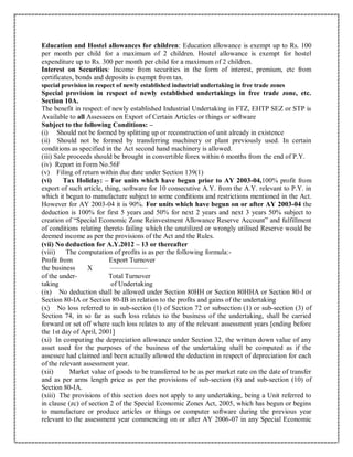 Education and Hostel allowances for children: Education allowance is exempt up to Rs. 100
per month per child for a maximum of 2 children. Hostel allowance is exempt for hostel
expenditure up to Rs. 300 per month per child for a maximum of 2 children.
Interest on Securities: Income from securities in the form of interest, premium, etc from
certificates, bonds and deposits is exempt from tax.
special provision in respect of newly established industrial undertaking in free trade zones
Special provision in respect of newly established undertakings in free trade zone, etc.
Section 10A.
The benefit in respect of newly established Industrial Undertaking in FTZ, EHTP SEZ or STP is
Available to all Assessees on Export of Certain Articles or things or software
Subject to the following Conditions: –
(i) Should not be formed by splitting up or reconstruction of unit already in existence
(ii) Should not be formed by transferring machinery or plant previously used. In certain
conditions as specified in the Act second hand machinery is allowed.
(iii) Sale proceeds should be brought in convertible forex within 6 months from the end of P.Y.
(iv) Report in Form No.56F
(v) Filing of return within due date under Section 139(1)
(vi) Tax Holiday: – For units which have begun prior to AY 2003-04,100% profit from
export of such article, thing, software for 10 consecutive A.Y. from the A.Y. relevant to P.Y. in
which it begun to manufacture subject to some conditions and restrictions mentioned in the Act.
However for AY 2003-04 it is 90%. For units which have begun on or after AY 2003-04 the
deduction is 100% for first 5 years and 50% for next 2 years and next 3 years 50% subject to
creation of “Special Economic Zone Reinvestment Allowance Reserve Account” and fulfillment
of conditions relating thereto failing which the unutilized or wrongly utilised Reserve would be
deemed income as per the provisions of the Act and the Rules.
(vii) No deduction for A.Y.2012 – 13 or thereafter
(viii) The computation of profits is as per the following formula:-
Profit from Export Turnover
the business X —————–
of the under- Total Turnover
taking of Undertaking
(ix) No deduction shall be allowed under Section 80HH or Section 80HHA or Section 80-I or
Section 80-IA or Section 80-IB in relation to the profits and gains of the undertaking
(x) No loss referred to in sub-section (1) of Section 72 or subsection (1) or sub-section (3) of
Section 74, in so far as such loss relates to the business of the undertaking, shall be carried
forward or set off where such loss relates to any of the relevant assessment years [ending before
the 1st day of April, 2001]
(xi) In computing the depreciation allowance under Section 32, the written down value of any
asset used for the purposes of the business of the undertaking shall be computed as if the
assessee had claimed and been actually allowed the deduction in respect of depreciation for each
of the relevant assessment year.
(xii) Market value of goods to be transferred to be as per market rate on the date of transfer
and as per arms length price as per the provisions of sub-section (8) and sub-section (10) of
Section 80-IA.
(xiii) The provisions of this section does not apply to any undertaking, being a Unit referred to
in clause (zc) of section 2 of the Special Economic Zones Act, 2005, which has begun or begins
to manufacture or produce articles or things or computer software during the previous year
relevant to the assessment year commencing on or after AY 2006-07 in any Special Economic
 