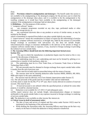 Zone.
(xiv) Provisions related to amalgamation and demerger:- The benefit under this section is
not available to the amalgamating or the demerged company for the previous year in which the
amalgamation or the demerger takes place; and it is available to the the amalgamated or the
resulting company as it would have been available to the amalgamating or the demerged
company if the amalgamation or demerger had not taken place.
2. Definitions. – For the purposes of this section, –
1. “computer software” means –
(a) any computer programme recorded on any disc, tape, perforated media or other
information storage device; or
(b) any customized electronic data or any product or service of similar nature, as may be
notified by the Board,
which is transmitted or exported from India to any place outside India by any means;
2. “export turnover” means the consideration in respect of export [by the undertaking] of articles
or things or computer software received in, or brought into, India by the assessee in convertible
foreign exchange in accordance with sub-section (3), but does not include freight,
telecommunication charges or insurance attributable to the delivery of the articles or things or
computer software outside India or expenses, if any, incurred in foreign exchange in providing
the technical services outside India;
3. The Assessing Officer should look into the following important factual areas:
Section 10A:
i) The year in which the manufacture or production begins must be noted as this is very
crucial for the allowance of deduction.
ii) The undertaking must be a new undertaking and must not be formed by splitting or re-
construction or transfer of old machinery, plant etc.
iii) The undertaking must be in a Free Trade Zone, or Economic Trade Zone or Software
Technology Park or SEZ.
iv) The sale proceeds must be obtained in foreign exchange from export outside India within
6 months from the end of previous year.
v) There must be an audit report as prescribed along with the return of income.
vi) The assessee must not be claiming deduction under Sections 80HH, 80HHA, 80I, 80IA,
80IB with respect to the same undertaking.
vii) The assessee must be allowed, even if not claimed, depreciation under Section 32.
viii) The sale proceeds of the goods must be on market value and not understated.
ix) If the claim is made for the 8th, 9th
or 10th
year, then it isonly allowed on creation of reserved
account. This must be seen.
x) If reserved account is not utilized within the specified period, or utilized for some other
purpose, it would be a deemed income.
xi) Deduction is not available for A.Y.2012-13 and subsequent years.
xii)The export turnover does not include freight, telecommunication charges or insurance
attributable to the goods outside India or any expenses incurred in foreign exchange in rendering
of services outside India.
xiii) The deduction is not available on other income like interest etc.
4. Critical Areas in draft of assessment order:
 The date of issue and service of original and first notice under Section 143(2) must be
mentioned in the beginning of the assessment order.
 While drafting the assessment order, the Assessing Officers must bring out the facts very
clearly on the basis of which the deduction is being reduced or disallowed.
 
