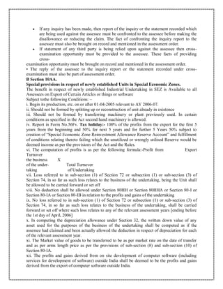  If any inquiry has been made, then report of the inquiry or the statement recorded which
are being used against the assessee must be confronted to the assessee before making the
disallowance or reducing the claim. The fact of confronting the inquiry report to the
assessee must also be brought on record and mentioned in the assessment order.
 If statement of any third party is being relied upon against the assessee then cross-
examination opportunity must be provided to the assessee. These facts of providing
cross-
examination opportunity must be brought on record and mentioned in the assessment order.
• The reply of the assessee to the inquiry report or the statement recorded under cross-
examination must also be part of assessment order.
B Section 10AA.
Special provisions in respect of newly established Units in Special Economic Zones.
The benefit in respect of newly established Industrial Undertaking in SEZ is Available to all
Assessees on Export of Certain Articles or things or software
Subject tothe following Conditions: –
i. Begin its production, etc. on or after 01-04-2005 relevant to AY 2006-07.
ii. Should not be formed by splitting up or reconstruction of unit already in existence
iii. Should not be formed by transferring machinery or plant previously used. In certain
conditions as specified in the Act second hand machinery is allowed.
iv. Report in Form No.56Fv. Tax holiday:- 100% of the profits from the export for the first 5
years from the beginning and 50% for next 5 years and for further 5 Years 50% subject to
creation of “Special Economic Zone Reinvestment Allowance Reserve Account” and fulfillment
of conditions relating thereto failing which the unutilized or wrongly utilised Reserve would be
deemed income as per the provisions of the Act and the Rules.
vi. The computation of profits is as per the following formula:-Profit from Export
Turnover
the business X
of the under- Total Turnover
taking of Undertaking
vii. Loss referred to in sub-section (1) of Section 72 or subsection (1) or sub-section (3) of
Section 74, in so far as such loss relates to the business of the undertaking, being the Unit shall
be allowed to be carried forward or set off
viii. No deduction shall be allowed under Section 80HH or Section 80HHA or Section 80-I or
Section 80-IA or Section 80-IB in relation to the profits and gains of the undertaking
ix. No loss referred to in sub-section (1) of Section 72 or subsection (1) or sub-section (3) of
Section 74, in so far as such loss relates to the business of the undertaking, shall be carried
forward or set off where such loss relates to any of the relevant assessment years [ending before
the 1st day of April, 2006]
x. In computing the depreciation allowance under Section 32, the written down value of any
asset used for the purposes of the business of the undertaking shall be computed as if the
assessee had claimed and been actually allowed the deduction in respect of depreciation for each
of the relevant assessment year.
xi. The Market value of goods to be transferred to be as per market rate on the date of transfer
and as per arms length price as per the provisions of sub-section (8) and sub-section (10) of
Section 80-IA.
xii. The profits and gains derived from on site development of computer software (including
services for development of software) outside India shall be deemed to be the profits and gains
derived from the export of computer software outside India.
 