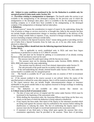 xiii. Subject to some conditions mentioned in the Act the Deduction is available only for
unexpired period if claim made under Section 10A
xiv. Provisions relating to amalgamation or demerger:- The benefit under this section is not
available to the amalgamating or the demerged company for the previous year in which the
amalgamation or the demerger takes place; and it is available to the the amalgamated or the
resulting company as it would have been available to the amalgamating or the demerged
company if the amalgamation or demerger had not taken place.
2. Definitions
a. “export turnover” means the consideration in respect of export by the undertaking, being the
Unit of articles or things or services received in, or brought into, India by the assessee but does
not include freight, telecommunication charges or insurance attributable to the delivery of the
articles or things outside India or expenses, if any, incurred in foreign exchange in rendering of
services (including computer software) outside India;
b. “export in relation to the Special Economic Zones” means taking goods or providing services
out of India from a Special Economic Zone by land, sea, air, or by any other mode, whether
physical or otherwise;
3. The Assessing Officer should look into the following important factual areas:
Section 10AA:
i) This is applicable to newly established units in SEZs and must have begun
manufacture or production or articles in A.Y.2006-07 onwards.
ii) The unit must not be formed by splitting or re-construction of an already existing
business and old machineries must not be used.
iii) The assessee must file audit report along with the Income-tax return.
iv) The assessee must not be claiming deduction under Sections 80HH, 80HHA, 80I,
80IA, 80IB with respect to the same undertaking.
v) The assessee must be allowed, even if not claimed, depreciation under Section 32.
vi) The sale proceeds of the goods must be on market value and not understated.
vii) If the unit/undertaking has already claimed benefit under Section 10A, then under this
section benefit is available only for unexpired period.
viii) The benefit is available for 6th
year onwards only on creation of SEZ re-investment
reserve account.
ix) If the amount credited to the reserve account is not utilized before the expiry of the
specified period or utilized for some other purpose, then it will be treated as deemed income.
x) The export turnover does not include freight, telecommunication charges or insurance
attributable to the goods outside India or any expenses incurred in foreign exchange in rendering
of services outside India.
xiv) The deduction is not available on other income like interest etc.
4. Critical Areas in draft of assessment order:
 The date of issue and service of original and first notice under Section 143(2) must be
mentioned in the beginning of the assessment order.
 While drafting the assessment order, the Assessing Officers must bring out the facts very
clearly on the basis of which the deduction is being reduced or disallowed.
 If any inquiry has been made, then report of the inquiry or the statement recorded which
are being used against the assessee must be confronted to the assessee before making the
disallowance or reducing the claim. The fact of confronting the inquiry report to the
assessee must also be brought on record and mentioned in the assessment order.
 If statement of any third party is being relied upon against the assessee then cross-
examination opportunity must be provided to the assessee. These facts of providing
 