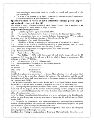 cross-examination opportunity must be brought on record and mentioned in the
assessment order.
 The reply of the assessee to the inquiry report or the statement recorded under cross-
examination must also be part of assessment order.
Special provisions in respect of newly established hundred percent export-
oriented undertakings. Section 10B
The benefit in respect of newly established 100% Export Oriented Units is Available to all
Assessees on Export of Certain Articles or things or software
Subject to the following Conditions:
(i) Undertaking must be approved as a 100% EOU.
(ii) The Income Tax Return must be filed on or before the due date under Section139(1).
(iii) The assessee has a choice not to claim the deduction for any particular AY if he makes a
declaration before the AO, before the due date of filing of return for that AY.
(iv) Manufacture of any article thing or software
(v) Should not be formed by splitting up or reconstruction of unit already in existence
(vi) Should not be formed by transferring machinery or plant previously used. In certain
conditions as specified in the Act second hand machinery is allowed.
(vii) There must be repatriation of sale proceeds into India within 6 months.
(viii) Report in Form No.56G
(ix) Audit of Books of Accounts.
(x) Tax Holiday: – 100% profit from export of such article, thing, software for 10
consecutive A.Y. from the A.Y. relevant to P.Y. in which it begun to manufacture. The
deduction is 90% for AY 2003-04.
(xi) No deduction for A.Y.2012 – 13 or thereafter
(xii) The computation of profits is as per the following formula:-
Profit from Export Turnover
the business X ——————
of the under- Total Turnover
taking of Undertaking
(xiii) No loss referred to in sub-section (1) of Section 72 or subsection (1) or sub-section (3) of
Section 74, in so far as such loss relates to the business of the undertaking, shall be carried
forward or set-off where such loss relates to any of the relevant assessment years [ending before
the 1st day of April, 2001];
(xiv) No deduction shall be allowed under Section 80HH or Section 80HHA or Section 80-I or
Section 80-IA or Section 80-IB in relation to the profits and gains of the undertaking; and
(xv) In computing the depreciation allowance under section 32, the written down value of any
asset used for the purposes of the business of the undertaking shall be computed as if the
assessee had claimed and been actually allowed the deduction in respect of depreciation for each
of the relevant assessment year.
(xvi) The Market value of goods to be transferred to be as per market rate on the date of transfer
and as per arms length price as per the provisions of sub-section (8) and sub-section (10) of
section 80-IA.
(xvii) The profits and gains derived from on site development of computer software (including
services for development of software) outside India shall be deemed to be the profits and gains
derived from the export of computer software outside India
(xviii) For the purposes of this section, “manufacture or produce” shall include the cutting and
polishing of precious and semi-precious stones
(xix) Provisions relating to amalgamation or demerger:- The benefit under this section is not
 