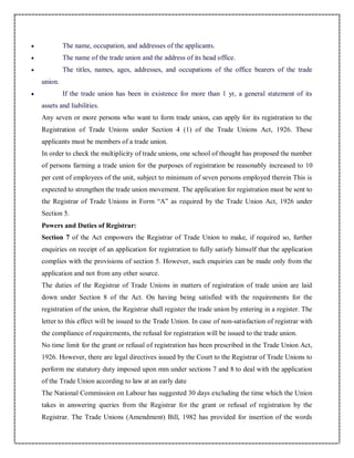  The name, occupation, and addresses of the applicants.
 The name of the trade union and the address of its head office.
 The titles, names, ages, addresses, and occupations of the office bearers of the trade
union.
 If the trade union has been in existence for more than 1 yr, a general statement of its
assets and liabilities.
Any seven or more persons who want to form trade union, can apply for its registration to the
Registration of Trade Unions under Section 4 (1) of the Trade Unions Act, 1926. These
applicants must be members of a trade union.
In order to check the multiplicity of trade unions, one school of thought has proposed the number
of persons farming a trade union for the purposes of registration be reasonably increased to 10
per cent of employees of the unit, subject to minimum of seven persons employed therein This is
expected to strengthen the trade union movement. The application for registration must be sent to
the Registrar of Trade Unions in Form “A” as required by the Trade Union Act, 1926 under
Section 5.
Powers and Duties of Registrar:
Section 7 of the Act empowers the Registrar of Trade Union to make, if required so, further
enquiries on receipt of an application for registration to fully satisfy himself that the application
complies with the provisions of section 5. However, such enquiries can be made only from the
application and not from any other source.
The duties of the Registrar of Trade Unions in matters of registration of trade union are laid
down under Section 8 of the Act. On having being satisfied with the requirements for the
registration of the union, the Registrar shall register the trade union by entering in a register. The
letter to this effect will be issued to the Trade Union. In case of non-satisfaction of registrar with
the compliance of requirements, the refusal for registration will be issued to the trade union.
No time limit for the grant or refusal of registration has been prescribed in the Trade Union Act,
1926. However, there are legal directives issued by the Court to the Registrar of Trade Unions to
perform me statutory duty imposed upon mm under sections 7 and 8 to deal with the application
of the Trade Union according to law at an early date
The National Commission on Labour has suggested 30 days excluding the time which the Union
takes in answering queries from the Registrar for the grant or refusal of registration by the
Registrar. The Trade Unions (Amendment) Bill, 1982 has provided for insertion of the words
 