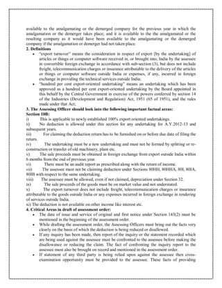 available to the amalgamating or the demerged company for the previous year in which the
amalgamation or the demerger takes place; and it is available to the the amalgamated or the
resulting company as it would have been available to the amalgamating or the demerged
company if the amalgamation or demerger had not taken place.
2. Definitions
 “export turnover” means the consideration in respect of export [by the undertaking] of
articles or things or computer software received in, or brought into, India by the assessee
in convertible foreign exchange in accordance with sub-section (3), but does not include
freight, telecommunication charges or insurance attributable to the delivery of the articles
or things or computer software outside India or expenses, if any, incurred in foreign
exchange in providing the technical services outside India;
 “hundred per cent export-oriented undertaking” means an undertaking which has been
approved as a hundred per cent export-oriented undertaking by the Board appointed in
this behalf by the Central Government in exercise of the powers conferred by section 14
of the Industries (Development and Regulation) Act, 1951 (65 of 1951), and the rules
made under that Act;
3. The Assessing Officer should look into the following important factual areas:
Section 10B:
i) This is applicable to newly established 100% export oriented undertakings.
ii) No deduction is allowed under this section for any undertaking for A.Y.2012-13 and
subsequent years.
iii) For claiming the deduction return has to be furnished on or before due date of filing the
return.
iv) The undertaking must be a new undertaking and must not be formed by splitting or re-
construction or transfer of old machinery, plant etc.
v) The sale proceeds must be obtained in foreign exchange from export outside India within
6 months from the end of previous year.
vi) There must be an audit report as prescribed along with the return of income.
vii) The assessee must not be claiming deduction under Sections 80HH, 80HHA, 80I, 80IA,
80IB with respect to the same undertaking.
viii) The assessee must be allowed, even if not claimed, depreciation under Section 32.
ix) The sale proceeds of the goods must be on market value and not understated.
x) The export turnover does not include freight, telecommunication charges or insurance
attributable to the goods outside India or any expenses incurred in foreign exchange in rendering
of services outside India.
xi) The deduction is not available on other income like interest etc.
4. Critical Areas in draft of assessment order:
 The date of issue and service of original and first notice under Section 143(2) must be
mentioned in the beginning of the assessment order.
 While drafting the assessment order, the Assessing Officers must bring out the facts very
clearly on the basis of which the deduction is being reduced or disallowed.
 If any inquiry has been made, then report of the inquiry or the statement recorded which
are being used against the assessee must be confronted to the assessee before making the
disallowance or reducing the claim. The fact of confronting the inquiry report to the
assessee must also be brought on record and mentioned in the assessment order.
 If statement of any third party is being relied upon against the assessee then cross-
examination opportunity must be provided to the assessee. These facts of providing
 