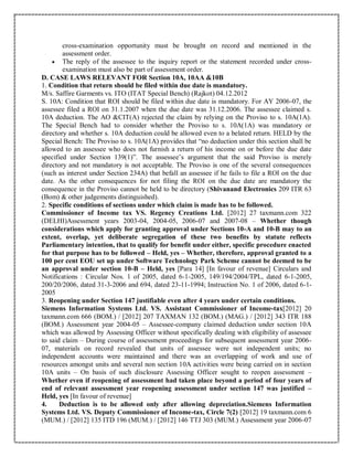 cross-examination opportunity must be brought on record and mentioned in the
assessment order.
 The reply of the assessee to the inquiry report or the statement recorded under cross-
examination must also be part of assessment order.
D. CASE LAWS RELEVANT FOR Section 10A, 10AA &10B
1. Condition that return should be filed within due date is mandatory.
M/s. Saffire Garments vs. ITO (ITAT Special Bench) (Rajkot) 04.12.2012
S. 10A: Condition that ROI should be filed within due date is mandatory. For AY 2006-07, the
assessee filed a ROI on 31.1.2007 when the due date was 31.12.2006. The assessee claimed s.
10A deduction. The AO &CIT(A) rejected the claim by relying on the Proviso to s. 10A(1A).
The Special Bench had to consider whether the Proviso to s. 10A(1A) was mandatory or
directory and whether s. 10A deduction could be allowed even to a belated return. HELD by the
Special Bench: The Proviso to s. 10A(1A) provides that “no deduction under this section shall be
allowed to an assessee who does not furnish a return of his income on or before the due date
specified under Section 139(1)”. The assessee’s argument that the said Proviso is merely
directory and not mandatory is not acceptable. The Proviso is one of the several consequences
(such as interest under Section 234A) that befall an assessee if he fails to file a ROI on the due
date. As the other consequences for not filing the ROI on the due date are mandatory the
consequence in the Proviso cannot be held to be directory (Shivanand Electronics 209 ITR 63
(Bom) & other judgements distinguished).
2. Specific conditions of sections under which claim is made has to be followed.
Commissioner of Income tax VS. Regency Creations Ltd. [2012] 27 taxmann.com 322
(DELHI)Assessment years 2003-04, 2004-05, 2006-07 and 2007-08 – Whether though
considerations which apply for granting approval under Sections 10-A and 10-B may to an
extent, overlap, yet deliberate segregation of these two benefits by statute reflects
Parliamentary intention, that to qualify for benefit under either, specific procedure enacted
for that purpose has to be followed – Held, yes – Whether, therefore, approval granted to a
100 per cent EOU set up under Software Technology Park Scheme cannot be deemed to be
an approval under section 10-B – Held, yes [Para 14] [In favour of revenue] Circulars and
Notifications : Circular Nos. 1 of 2005, dated 6-1-2005, 149/194/2004/TPL, dated 6-1-2005,
200/20/2006, dated 31-3-2006 and 694, dated 23-11-1994; Instruction No. 1 of 2006, dated 6-1-
2005
3. Reopening under Section 147 justifiable even after 4 years under certain conditions.
Siemens Information Systems Ltd. VS. Assistant Commissioner of Income-tax[2012] 20
taxmann.com 666 (BOM.) / [2012] 207 TAXMAN 132 (BOM.) (MAG.) / [2012] 343 ITR 188
(BOM.) Assessment year 2004-05 – Assessee-company claimed deduction under section 10A
which was allowed by Assessing Officer without specifically dealing with eligibility of assessee
to said claim – During course of assessment proceedings for subsequent assessment year 2006-
07, materials on record revealed that units of assessee were not independent units; no
independent accounts were maintained and there was an overlapping of work and use of
resources amongst units and several non section 10A activities were being carried on in section
10A units – On basis of such disclosure Assessing Officer sought to reopen assessment –
Whether even if reopening of assessment had taken place beyond a period of four years of
end of relevant assessment year reopening assessment under section 147 was justified –
Held, yes [In favour of revenue]
4. Deduction is to be allowed only after allowing depreciation.Siemens Information
Systems Ltd. VS. Deputy Commissioner of Income-tax, Circle 7(2) [2012] 19 taxmann.com 6
(MUM.) / [2012] 135 ITD 196 (MUM.) / [2012] 146 TTJ 303 (MUM.) Assessment year 2006-07
 