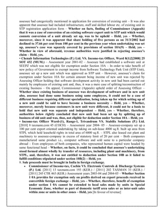 assessee had categorically mentioned in application for conversion of existing unit – It was also
apparent that assessee had included infrastructure, staff and skilled labour etc. of existing unit in
STP registration application form – Whether on facts, finding of Commissioner (Appeals)
that it was a case of conversion of an existing software export unit to STP unit which would
connote conversion of a unit already set up, was to be upheld – Held, yes – Whether,
moreover, since it was apparent that share holding of five persons as on 31/3/2002 had
declined to 37.66 per cent from 100 per cent in the previous year when undertaking was set
up, assessee’s case was squarely covered by provisions of section 10A(9) – Held, yes –
Whether in view of aforesaid, revenue authorities were justified in rejecting assessee’s
claim – Held, yes.
• Chenab Information Technologies (P.) Ltd. VS. Income-tax Officer, Ward 8(1)2[2008] 25
SOT 432 (MUM.) – Assessment year 2001-02 – Assessee had established a software unit at
SEEPZ which was not eligible for exemption under Section 10A – In order to take benefit of
new policy of Government to exempt income from Software Technology Park Unit (STP Unit),
assessee set up a new unit which was approved as STP unit – However, assessee’s claim for
exemption under Section 10A for certain amount being income of new unit was rejected by
Assessing Officer holding that software development activity in new unit had been carried out
mainly by employees of existing unit and, thus, it was a mere case of splitting/reconstruction of
existing business – On appeal, Commissioner (Appeals) upheld order of Assessing Officer –
Whether since existing business of assessee was development of software and in new unit
also, assessee had done same business using same employees, it could not be a case of
different business requiring different specialization, being taken up for which setting up of
a new unit could be said to have become a business necessity – Held, yes – Whether,
moreover, merely because customers in new unit were different, it could not be a basis to
hold that new unit was separate and independent – Held, yes – Whether, therefore,
authorities below rightly concluded that new unit had been set up by splitting up of
business of old unit and was, thus, not eligible for deduction under Section 10A – Held, yes
• Income-tax Officer Ward-(1), Range-1, Trivandrum VS. Stabilix Solutions (P.) Ltd.
[2010] 8 taxmann.com 45 (COCH) – Assessment year 2004- 05 – Assessee-company set up a
100 per cent export oriented undertaking by taking on sub-lease 4000 sq.ft. built up area from
STPL which held leasehold rights in total area of 6000 sq.ft. – STPL also leased out plant and
machinery to assessee-company in excess of statutory limit of 20 per cent – Both companies
manufactured same product i.e., computer software and sold same to a particular company
abroad – Even employees of both companies, who represented human capital were headed by
same functional head – Whether, on facts, it could be concluded that assessee’s undertaking
stood formed almost wholly by transfer of resources, including plant and machinery, from
STPL, and, therefore, it was not entitled to deduction under Section 10B as it failed to
fulfill conditions stipulated under section 10B(2) – Held, yes
8. Sale proceeds must be brought in India in foreign exchange.
 Commissioner of Income-tax, Cochin VS. Electronic Controls & Discharge Systems
(P.) Ltd. [2011] 13 taxmann.com 193 (KER.) / [2011] 202 TAXMAN 33 (KER.) /
[2011] 245 CTR 465 (KER.) Assessment years 2003-04 and 2004-05 – Whether Section
1 0A provides for exemption only on profits derived on export proceeds received in
convertible foreign exchange – Held, yes – Whether, therefore, benefit of exemption
under section 1 0A cannot be extended to local sales made by units in Special
Economic Zone, whether as part of domestic tariff area sales or as inter-unit sales
within zone or units in other zones – Held, yes [In favour of revenue]
 