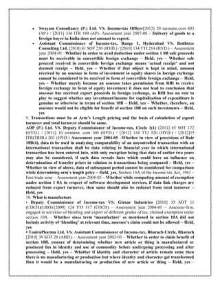  Swayam Consultancy (P.) Ltd. VS. Income-tax Officer[2012] 20 taxmann.com 803
(AP.) / [2011] 336 ITR 189 (AP)- Assessment year 2007-08 – Delivery of goods to a
foreign buyer in India does not amount to export.
 Assistant Commissioner of Income-tax, Range 1, Hyderabad VS. Bodhtree
Consulting Ltd. [2010] 41 SOT 230 (HYD.) / [2010] 134 TTJ 214 (HYD.) – Assessment
year 2004-05 –Whether in order to avail deduction under section 1 0B sale proceeds
must be receivable in convertible foreign exchange – Held, yes – Whether sale
proceed received in convertible foreign exchange means ‘actual receipt’ and not
deemed receipt – Held, yes – Whether if that object is kept in mind, amount
received by an assessee in form of investment in equity shares in foreign exchange
cannot be considered to be received in form of convertible foreign exchange – Held,
yes – Whether merely because an assessee takes permission from RBI to receive
foreign exchange in form of equity investment it does not lead to conclusion that
assessee has received export proceeds in foreign exchange, as RBI has no role to
play to suggest whether any investment/income for capitalization of expenditure is
genuine or otherwise in terms of section 10B – Held, yes – Whether, therefore, an
assessee would not be eligible for benefit of section 10B on such investments – Held,
yes
9. Transactions must be at Arm’s Length pricing and the basis of calculation of export
turnover and total turnover should be same.
ADP (P.) Ltd. VS. Deputy Commissioner of Income-tax, Circle 1(1) [2011] 45 SOT 172
(HYD.) / [2011] 10 taxmann. com 160 (HYD.) / [2012] 144 TTJ 520 (HYD.) / [2012]15
ITR(TRIB.) 203 (HYD.) Assessment year 2004-05 –Whether in view of provisions of Rule
10B(4), data to be used in analyzing comparability of an uncontrolled transaction with an
international transaction shall be data relating to financial year in which international
transaction has been entered into, with only exception being that data of earlier two years
may also be considered, if such data reveals facts which could have an influence on
determination of transfer prices in relation to transactions being compared – Held, yes –
Whether in view of above, data of subsequent period cannot be considered for comparison
while determining arm’s length price – Held, yes. Section 10A of the Income-tax Act, 1961 –
Free trade zone – Assessment year 2004-05 – Whether while computing amount of exemption
under section 1 0A in respect of software development services, if data link charges are
reduced from export turnover, then same should also be reduced from total turnover –
Held, yes
10. What is manufacture
• Deputy Commissioner of Income-tax VS. Girnar Industries [2010] 35 SOT 11
(COCH)(URO)/[2009] 124 TTJ 517 (COCH) – Assessment year 2004-05 – Assessee-firm,
engaged in activities of blending and export of different grades of tea, claimed exemption under
section 10A – Whether since term ‘manufacture’ as mentioned in section 10A did not
include activity of ‘blending’ at relevant time, assessee’s claim could not be allowed – Held,
yes
• ToniraPharma Ltd. VS. Assistant Commissioner of Income-tax, Bharuch Circle, Bharuch
[2010] 39 SOT 28 (AHD.) – Assessment year 2002-03 – Whether in order to claim benefit of
section 10B, essence of determining whether new article or thing is manufactured or
produced lies in identity and use of commodity before undergoing processing and after
processing – Held, yes – Whether if identity and character of article remain same then
there is no manufacturing or production but where identity and character get transformed
then it would be a manufacturing or production of new article or thing – Held, yes –
 