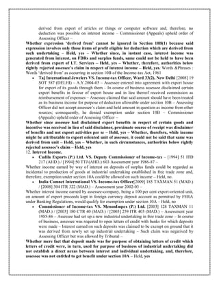 derived from export of articles or things or computer software and, therefore, no
deduction was possible on interest income – Commissioner (Appeals) upheld order of
Assessing Officer –
Whether expression ‘derived from’ cannot be ignored in Section 10B(1) because said
expression involves only those items of profit eligible for deduction which are derived from
such undertaking – Held, yes – Whether since, in instant case, interest income was
generated from interest, on FDRs and surplus funds, same could not be held to have been
derived from export of I.T. Services – Held, yes – Whether, therefore, authorities below
rightly rejected assessee’s claim in respect of interest income – Held, yes. Words &Phrases :
Words ‘derived from’ as occurring in section 10B of the Income-tax Act, 1961
 Taj International Jewelers VS. Income-tax Officer, Ward 33(2), New Delhi [2008] 19
SOT 587 (DELHI) – A.Y.2004-05 – Assessee entered into agreement with export house
for export of its goods through them – In course of business assessee disclaimed certain
export benefits in favour of export house and in lieu thereof received commission as
reimbursement of expenses – Assessee claimed that said amount should have been treated
as its business income for purpose of deduction allowable under section 10B – Assessing
Officer did not accept assessee’s claim and held amount in question as income from other
sources; consequently, he denied exemption under section 10B – Commissioner
(Appeals) upheld order of Assessing Officer –
Whether since assessee had disclaimed export benefits in respect of certain goods and
incentive was received in lieu of said disclaimer, proximate source of receipt was disclaimer
of benefits and not export activities per se – Held, yes – Whether, therefore, while income
might be attributable to export oriented unit of assessee, it could not be said that same was
derived from unit – Held, yes – Whether, in such circumstances, authorities below rightly
rejected assessee’s claim – Held, yes
12. Interest Income.
 Cadila Exports (P.) Ltd. VS. Deputy Commissioner of Income-tax – [1994] 51 ITD
217 (AHD.) / [1994] 50 TTJ (AHD.) 603 Assessment year 1986-87 –
Whether income earned by way of interest on deposits of surplus funds could be regarded as
incidental to production of goods at industrial undertaking established in free trade zone and,
therefore, exemption under section 10A could be allowed on such income – Held, no.
 India Comnet International VS. Income-tax Officer[2009] 185 TAXMAN 51 (MAD.)
/ [2008] 304 ITR 322 (MAD.) – Assessment year 2002-03 –
Whether interest income earned by assessee-company, being a 100 per cent export-oriented unit,
on amount of export proceeds kept in foreign currency deposit account as permitted by FERA
under Banking Regulations, would qualify for exemption under section 10A – Held, no
 Commissioner of Income-tax VS. MenonImpex (P.) Ltd. [2003] 128 TAXMAN 11
(MAD.) / [2003] 180 CTR 40 (MAD.) / [2003] 259 ITR 403 (MAD.) – Assessment year
1985-86 – Assessee had set up a new industrial undertaking in free trade zone – In course
of business, assessee was required to open letters of credit with banks for which deposits
were made – Interest earned on such deposits was claimed to be exempt on ground that it
was derived from newly set up industrial undertaking – Such claim was negatived by
Assessing Officer but was allowed by Tribunal –
Whether mere fact that deposit made was for purpose of obtaining letters of credit which
letters of credit were, in turn, used for purpose of business of industrial undertaking did
not establish a direct nexus between interest and individual undertaking, and, therefore,
assessee was not entitled to get benefit under section 10A – Held, yes
 