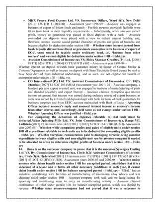  MKR Frozen Food Exports Ltd. VS. Income-tax Officer, Ward 6(1), New Delhi
[2010] 126 ITD 1 (DELHI) – Assessment year 1998-99 – Assessee was engaged in
business of export of frozen foods and meals – For this purpose, overdraft facilities were
taken from bank to meet liquidity requirements – Subsequently, when assessee earned
profit, money so generated was placed in fixed deposits with a bank – Assessee
contended that deposits were placed with a view to reduce interest liability, and,
therefore, interest income would partake character of profits and gains of business and
became eligible for deduction under section 10B – Whether since interest earned from
bank deposits did not have direct or proximate connection with business of export of
EOU, same would be taxable under residuary head, i.e., ‘Income from other
sources’ and was not eligible for deduction under section 1 0B – Held, yes
 Assistant Commissioner of Income-tax VS. Shiva Shankar Granites (P.) Ltd. [2004]
89 ITD 625 (HYD.) / [2004] 83 TTJ (HYD.) 802 – Assessment year 1993-94 –
Whether interest on deposit towards bank guarantee money in favour of Central Excise &
Customs Department as well as interest on deposit with State Electricity Board cannot be said to
have been derived from industrial undertaking, and as such, are not eligible for benefit of
exemption under section 10B – Held, yes
 CG International (P.) Ltd. VS. Assistant Commissioner of Income-tax, Cir. 10(3),
Mumbai [2007] 13 SOT 280 (MUM.)Assessment year 2001- 02 – Assessee-company, a
hundred per cent export oriented unit, was engaged in business of manufacturing of plain
and studded Jewellery and export thereof – Assessee claimed exemption qua interest
income on ground that interest was earned during ordinary course of export business as
same was earned by it from fixed deposits kept with bank for issue of bank guarantees for
business purposes and from EEFC account maintained with Bank of India – Assessing
Officer rejected assessee’s reply and assessed interest income as assessee’s income
from other sources and, accordingly, held same as not exempt under section 1 0B –
Whether Assessing Officer was justified – Held, yes
13. For computing the deduction all expenses relatable to that unit must be
deducted.Nahar Spinning Mills Ltd. VS. Joint Commissioner of Income-tax, Range VII,
Ludhiana[2012] 25 taxmann. com 342 (CHD.) / [2012] 54 SOT 134 (CHD.)(URO)- Assessment
year 2007-08 – Whether while computing profits and gains of eligible units under section
10B all expenditure relatable to such units are to be deducted for computing eligible profits
– Held, yes – Whether therefore, remuneration paid to managing director being common
expenditure between eligible units and non-eligible unit run by assessee-company it needed
to be allocated in order to determine eligible profits of business under section 10B – Held,
yes
14. Onus is on the successor company to prove that it is the successor.Synergies Casting
Ltd. VS. Dy. Commissioner of Income-tax, Circle 3(2)/ Assistant Commissioner of Income-
tax, Circle 3(3), Hyderabad[2011] 13 taxmann.com 17 (HYD.) / [2011] 139 TTJ 627 (HYD.) /
[2011] 47 SOT 82 (HYD.)(URO)- Assessment years 2006-07 and 2007-08 – Whether unless
assessee who claims benefit under section 1 0B for unexpired period, establishes that it is a
successor of a lessor and it fulfils all other necessary conditions in each year, it cannot
claim benefit under section 1 0B for balance unexpired period – Held, yes – ‘SDAL’ had an
industrial undertaking with facilities of manufacturing of aluminium alloy wheels and was
claiming relief under section 10B – Assessee-company took said unit on lease-license for
operating and maintaining same to carry on manufacturing activity – Assessee claimed
continuation of relief under section 10B for balance unexpired period, which was denied by
revenue –Whether since assessee-company had not proved that it was a successor to
 