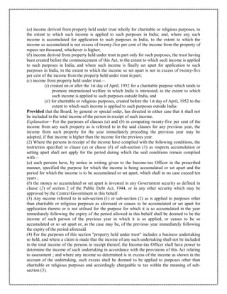 (a) income derived from property held under trust wholly for charitable or religious purposes, to
the extent to which such income is applied to such purposes in India; and, where any such
income is accumulated for application to such purposes in India, to the extent to which the
income so accumulated is not excess of twenty-five per cent of the income from the property of
rupees ten thousand, whichever is higher;
(b) income derived from property held under trust in part only for such purposes, the trust having
been created before the commencement of this Act, to the extent to which such income is applied
to such purposes in India; and where such income is finally set apart for application to such
purposes in India, to the extent to which the income so set apart is not in excess of twenty-five
per cent of the income from the property held under trust in part;
(c) income from property held under trust—
(i) created on or after the 1st day of April, 1952 for a charitable purpose which tends to
promote international welfare in which India is interested, to the extent to which
such income is applied to such purposes outside India, and
(ii) for charitable or religious purposes, created before the 1st day of April, 1952 to the
extent to which such income is applied to such purposes outside India:
Provided that the Board, by general or special order, has directed in either case that it shall not
be included in the total income of the person in receipt of such income.
Explanation—For the purposes of clauses (a) and (b) in computing twenty-five per cent of the
income from any such property as is referred to in the said clauses for any previous year, the
income from such property for the year immediately preceding the previous year may be
adopted, if that income is higher than the income for the previous year.
(2) Where the persons in receipt of the income have complied with the following conditions, the
restriction specified in clause (a) or clause (b) of sub-section (1) as respects accumulation or
setting apart shall not apply for the period during which the said conditions remain complied
with—
(a) such persons have, by notice in writing given to the Income-tax Officer in the prescribed
manner, specified the purpose for which the income is being accumulated or set apart and the
period for which the income is to be accumulated or set apart, which shall in no case exceed ten
years ;
(b) the money so accumulated or set apart is invested in any Government security as defined in
clause (2) of section 2 of the Public Debt Act, 1944, or in any other security which may be
approved by the Central Government in this behalf.
(3) Any income referred to in sub-section (1) or sub-section (2) as is applied to purposes other
than charitable or religious purposes as aforesaid or ceases to be accumulated or set apart for
application thereto or is not utilised for the purpose for which it is so accumulated in the year
immediately following the expiry of the period allowed in this behalf shall be deemed to be the
income of such person of the previous year in which it is so applied, or ceases to be so
accumulated or so set apart or, as the case may be, of the previous year immediately following
the expiry of the period aforesaid.
(4) For the purposes of this section "property held under trust" includes a business undertaking
so held, and where a claim is made that the income of any such undertaking shall not be included
in the total income of the persons in receipt thereof, the Income-tax Officer shall have power to
determine the income of such undertaking in accordance with the provisions of this Act relating
to assessment ; and where any income so determined is in excess of the income as shown in the
account of the undertaking, such excess shall be deemed to be applied to purposes other than
charitable or religious purposes and accordingly chargeable to tax within the meaning of sub-
section (3).
 