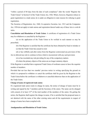 “within a period of 60 days from the date of such compliance” after the words “Register the
Trade Unions” in Section 8 of the Trade Unions Act, 1926. Where, however, Registrar refuses to
grant registration to a trade union, he is under an obligation to state reasons for refusing to grant
registration.
The Societies of Registration Act, 1860, Co-operative Societies Act, 1912 and the Companies
Act, 1956 do not apply to trade unions and registration thereof under any of these Acts is void ab
initio.
Cancellation and Dissolution of Trade Union: A certificate of registration of a Trade Union
may be withdrawn or cancelled by the Registrar—
(a) on the application of the Trade Union to be verified in such manner as may be
prescribed;
(b) if the Registrar is satisfied that the certificate has been obtained by fraud or mistake or
(c) that the Trade Union has ceased to exist
(d) or has willfully and after notice from the Registrar contravened any provision of this
Act or allowed any rule to continue in force which is inconsistent with any such provision
(e) or has rescinded any rule providing for any of the compulsory matters
(f) where the primary objects of the union are no longer statutory objects
If the Registrar is satisfied that a registered Trade Union of workmen ceases to have the requisite
number of members:
Provided that not less than two months’ previous notice in writing specifying the ground on
which it is proposed to withdraw or cancel the certificate shall be given by the Registrar to the
Trade Union before the certificate is withdrawn or cancelled otherwise than on the application of
the Trade Union.
Change of name of registered trade union
If a registered trade union wants to change its name, the notice of change of name must be in
writing and signed by the 7 members and the Secretary of the union. The name can be changed
with consent of at least 2/3rd
of the total number of the members of the union. On getting the
notice, the Registrar shall register the change in name, if he is satisfied that the proposed name is
not identical with the name of the other existing union and all the requirements in respect of
change of name have been complied with.
Amalgamation and Dissolution of Trade Union:
 