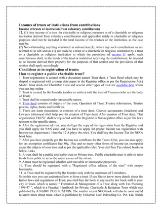 Incomes of trusts or institutions from contributions
Income of trusts or institution from voluntary contributions
12. (1) Any income of a trust for charitable or religious purposes or of a charitable or religious
institution derived from voluntary contributions and applicable solely to charitable or religious
purposes shall not be included in the total income of the trustees or the institution, as the case
may be.
(2) Notwithstanding anything contained in sub-section (1), where any such contributions as are
referred to in sub-section (1) are made to a trust or a charitable or religious institution by a trust
or a charitable or religious institution to which the provisions of section 11 apply, such
contributions shall, in the hands of the trust or institution receiving the contributions, be deemed
to be income derived from property for the purposes of that section and the provisions of that
section shall apply accordingly
Conditions as to registration of trusts:
How to register a public charitable trust?
1. Trust registration is created with a document named Trust deed. ( Trust Deed which may be
shaped to registered with a stamp duty paper in the Registrar office as per the Registration Act.)
Model Trust deeds for Charitable Trust and several other types of trust are available here which
you can buy online
2. Trust is created by the Founder (author or settler) with the trust of Trustees (who are the body
of Trust)
3. Trust shall be created under irrevocable nature.
4. Trust deed consists of objects of the trust, Operation of Trust, Trustee information, Trustee
powers, rights, duties and liabilities.
5. There are some procedures in creation of a trust deed. Charted accountants (Auditors) and
Lawyers (Attorney) shall help you for creation of Trust deed. After creation of Trust deed, That
organization TRUST shall be registered with the Registrar or Sub-registrar office as per the laws
relevant to the specific states.
6. After the registration of trust, you shall get the copy of the registration from the Registrar and
you shall apply for PAN card, and you have to apply for proper Income tax registration with
Income tax department ( Here the 12 A plays the role). You shall buy the Income Tax for NGOs
book here.
7. After you have properly got the Income tax certificate for the Trust (12A), you can also apply
for tax exemption certificates like 80g, 35ac and so many other forms of income tax exemption
as per the objects of your trust and as per the applicable rules. You shall buy Tax related books in
below Links
8. A trust shall be a public charitable trust or Private trust. Public charitable trust is able to raise
funds from public to serve the social causes of the nation.
9. A trust must be registered whether with movable or immovable properties.
10. Trust should be registered with a "Registered office address of the trust" with proper
landmarks.
11. A Trust shall be registered by the founder only with the minimum of 2 members.
So in this way you can understand how to form a trust. If you like to know more details about the
Indian laws and regulations of Trust, you shall buy the book in any nearby law book stall in your
city or town, which is named " Formation & Management of a Trust along with Tax Planning
1996-97 ", which is a Practical Handbook for Private, Charitable & Religious Trust which was
published by A NABHI PUBLICATION. The another recent NGO book will also be most useful
to know more about trust, which is published by Universal Law Publishing Co. Pvt. Ltd, which
 
