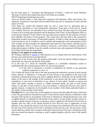 has the book name as " Formation and Management of NGOs " written by Anita Abraham,
Advocate. In all law book shops these above two books are available.
TRUST Registration Explained once more:
Trust are formed under a Trust deed and registered with Registrar office and Income Tax
Authority. In general a Trust deed will be created (Trust bye-law or instrument of trust) with the
objects of Trust.
Trust deeds are created and declared either by will or inter-vivos by agreement and as
testamentary instrument or a non testamentary instrument. Some type of trust may be created
even verbally. However, it's advisable to have written trust deed. The basic need of a trust deed
is must to be in writing and registered with the Registrar of the Trust ( In local Registrar office or
as per the law related to Trust), which is the only prima facie evidence for the existence of trust It
also simplifies devolution of trust property. The written trust and trust deed is the essential for
registration towards conveyance of Immovable property. It helps to claim income tax exemption
as per Income tax act. It is useful to control, regulate and manage the works and operations of the
trust. It spells several procedures for appointment and removal of the trustees, and their powers,
rights and duties. That is, a Trust is created in written by a will which is related to movable or
immovable property, whether it may be a public or private trust, duly registered with Registrar of
local office and Income tax department.
Section 11 not applies in certain cases:
13. Nothing contained in section 11 shall operate so as to exclude from the total income of the
previous year of the person in receipt thereof—
(a) any part of the income from the property held under a trust for private religious purposes
which does not ensure for the benefit of the public;
(b) in the case of a 1
[trust for charitable purposes or a charitable institution] created or
established after the commencement of this Act, any income thereof,
(i) if the trust or institution is created or established for benefit of any particular
religious community or caste ; or
1
[(ii) if under the terms of the trust or the rules governing the institution, any part of such income
enures, directly, or indirectly, or if any part of such income or any property of the trust or the
institution is during the previous year used or applied, directly or indirectly, for the benefit of the
author of the trust or the founder of the institution or any person who has made a substantial
contribution to such trust or institution or any relative of such author, founder or person and
where such author, founder or person is a Hindu undivided family, any part of such income
enures, or any part of such income or any such property is during the previous year used or
applied, directly, or indirectly, for the benefit of any member of the Hindu undivided family or
any relative of any member of the family :
Provided that in a case where this section applies by reason only that under the terms of the trust
or the rules governing the institution any part of such income enures directly or indirectly or that
any part of the income or any property of the trust or institution is, during the previous year, used
or applied directly or indirectly for the benefit of any relative of such author, founder, person or
member, and the amount of income so enuring or used or applied for the benefit of such relative,
together with the value of the benefit derived by him from the user or application of such
property, if any, during the previous year, does not exceed a sum calculated at the rate of twenty-
five per cent of the income of the trust or institution of the previous year, the provisions of this
section shall have effect only in respect of that part of the income of the trust or institution which
does not exceed the amount so enuring or used or applied together with the value of the benefit
aforesaid.]
 