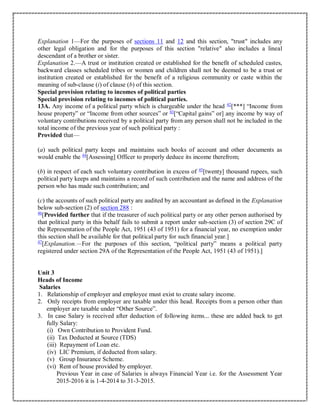 Explanation 1—For the purposes of sections 11 and 12 and this section, "trust" includes any
other legal obligation and for the purposes of this section "relative" also includes a lineal
descendant of a brother or sister.
Explanation 2.—A trust or institution created or established for the benefit of scheduled castes,
backward classes scheduled tribes or women and children shall not be deemed to be a trust or
institution created or established for the benefit of a religious community or caste within the
meaning of sub-clause (i) of clause (b) of this section.
Special provision relating to incomes of political parties
Special provision relating to incomes of political parties.
13A. Any income of a political party which is chargeable under the head 42
[***] “Income from
house property” or “Income from other sources” or 43
[“Capital gains” or] any income by way of
voluntary contributions received by a political party from any person shall not be included in the
total income of the previous year of such political party :
Provided that—
(a) such political party keeps and maintains such books of account and other documents as
would enable the 44
[Assessing] Officer to properly deduce its income therefrom;
(b) in respect of each such voluntary contribution in excess of 45
[twenty] thousand rupees, such
political party keeps and maintains a record of such contribution and the name and address of the
person who has made such contribution; and
(c) the accounts of such political party are audited by an accountant as defined in the Explanation
below sub-section (2) of section 288 :
46
[Provided further that if the treasurer of such political party or any other person authorised by
that political party in this behalf fails to submit a report under sub-section (3) of section 29C of
the Representation of the People Act, 1951 (43 of 1951) for a financial year, no exemption under
this section shall be available for that political party for such financial year.]
47
[Explanation.—For the purposes of this section, “political party” means a political party
registered under section 29A of the Representation of the People Act, 1951 (43 of 1951).]
Unit 3
Heads of Income
Salaries
1. Relationship of employer and employee must exist to create salary income.
2. Only receipts from employer are taxable under this head. Receipts from a person other than
employer are taxable under “Other Source”.
3. In case Salary is received after deduction of following items... these are added back to get
fully Salary:
(i) Own Contribution to Provident Fund.
(ii) Tax Deducted at Source (TDS)
(iii) Repayment of Loan etc.
(iv) LIC Premium, if deducted from salary.
(v) Group Insurance Scheme.
(vi) Rent of house provided by employer.
Previous Year in case of Salaries is always Financial Year i.e. for the Assessment Year
2015-2016 it is 1-4-2014 to 31-3-2015.
 
